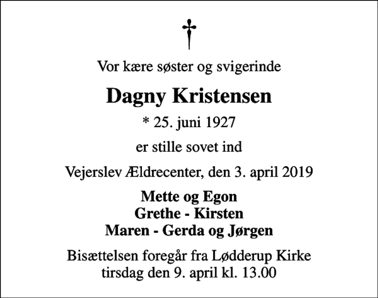 <p>Vor kære søster og svigerinde<br />Dagny Kristensen<br />* 25. juni 1927<br />er stille sovet ind<br />Vejerslev Ældrecenter, den 3. april 2019<br />Mette og Egon Grethe - Kirsten Maren - Gerda og Jørgen<br />Bisættelsen foregår fra Lødderup Kirke tirsdag den 9. april kl. 13.00</p>