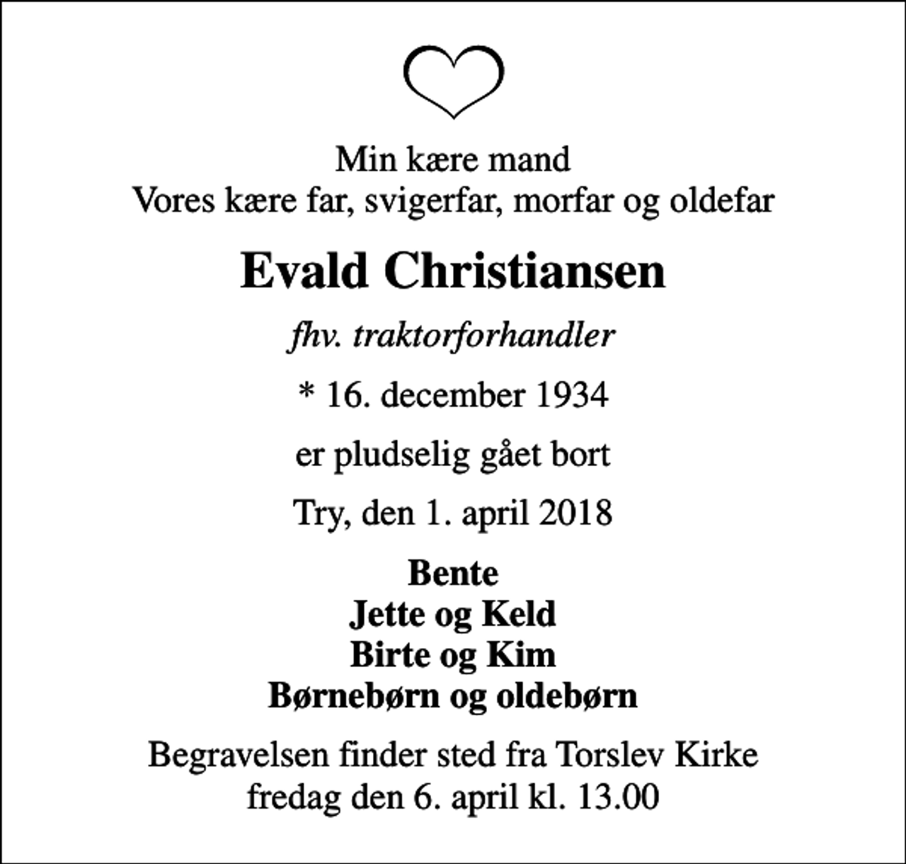 <p>Min kære mand Vores kære far, svigerfar, morfar og oldefar<br />Evald Christiansen<br />fhv. traktorforhandler<br />* 16. december 1934<br />er pludselig gået bort<br />Try, den 1. april 2018<br />Bente Jette og Keld Birte og Kim Børnebørn og oldebørn<br />Begravelsen finder sted fra Torslev Kirke fredag den 6. april kl. 13.00</p>