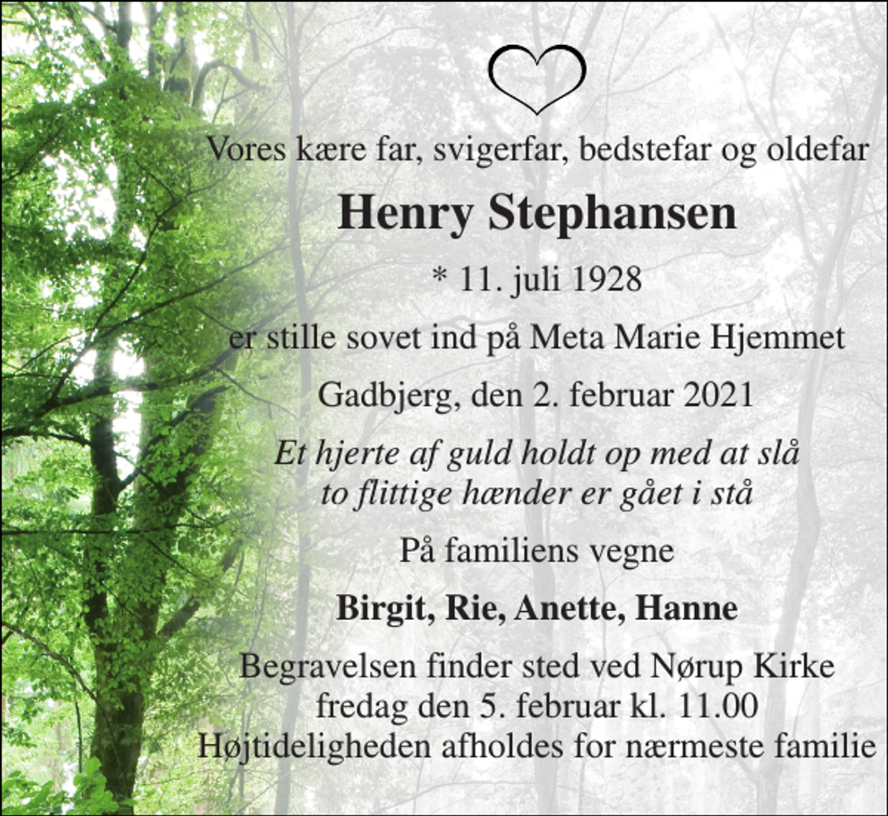 <p>Vores kære far, svigerfar, bedstefar og oldefar<br />Henry Stephansen<br />*​ 11. juli 1928<br />er stille sovet ind på Meta Marie Hjemmet<br />Gadbjerg, den 2. februar 2021<br />Et hjerte af guld holdt op med at slå to flittige hænder er gået i stå<br />På familiens vegne<br />Birgit, Rie, Anette, Hanne<br />Begravelsen finder sted ved Nørup Kirke fredag den 5. februar kl. 11.00 Højtideligheden afholdes for nærmeste familie</p>