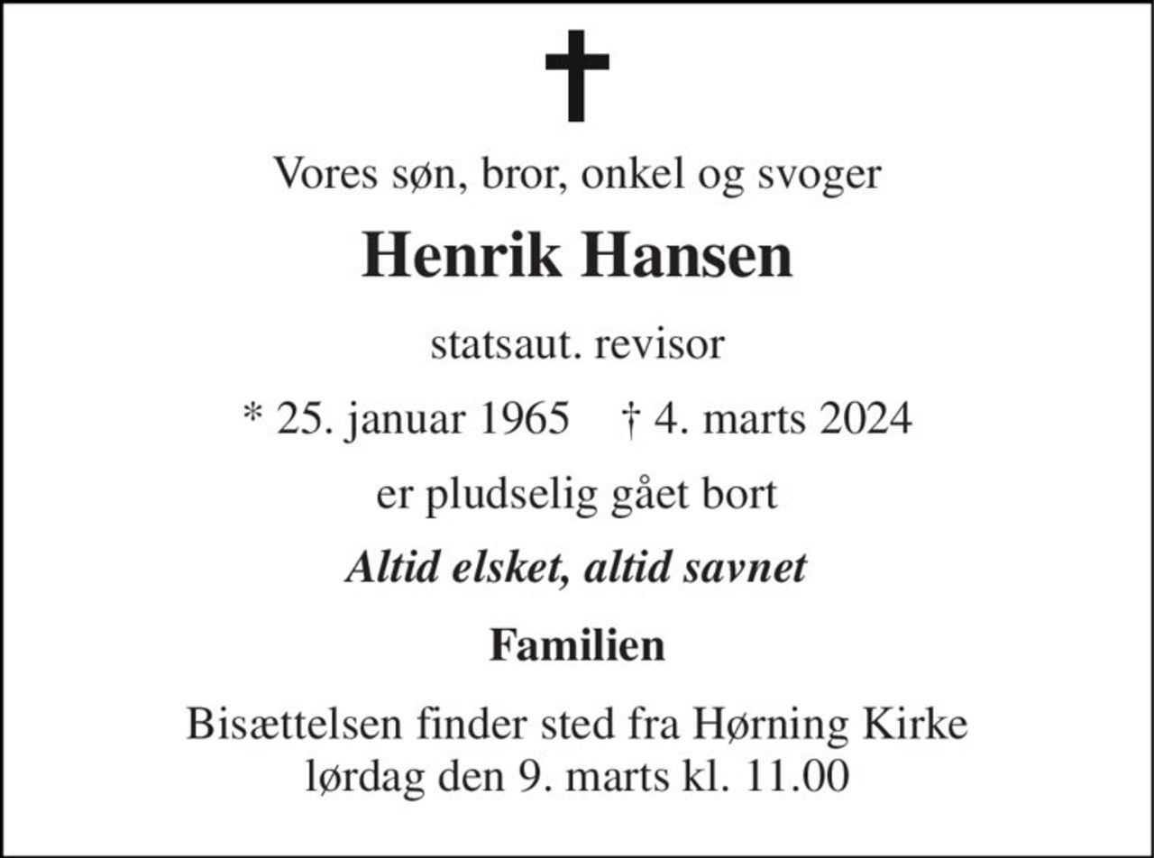 Vores søn, bror, onkel og svoger 
Henrik Hansen 
statsaut. revisor 
* 25. januar 1965    † 4. marts 2024 
er pludselig gået bort 
Altid elsket, altid savnet 
Familien 
Bisættelsen finder sted fra Hørning Kirke lørdag den 9. marts kl. 11.00