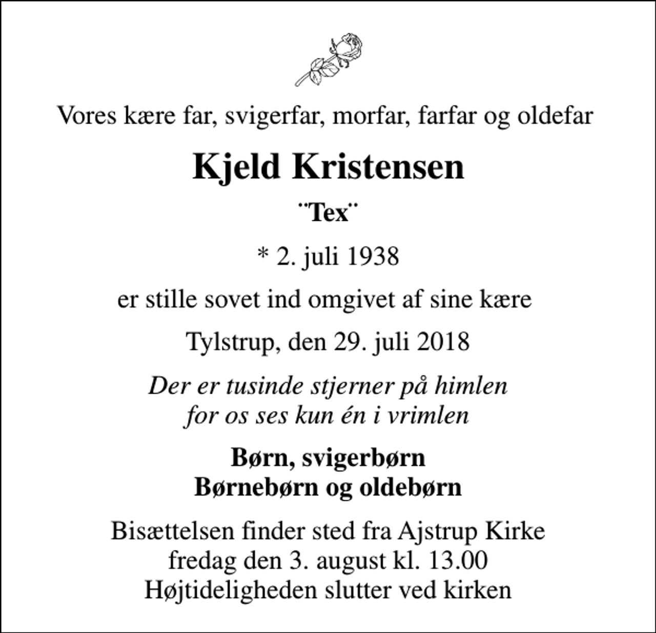 <p>Vores kære far, svigerfar, morfar, farfar og oldefar<br />Kjeld Kristensen<br />¨Tex¨<br />* 2. juli 1938<br />er stille sovet ind omgivet af sine kære<br />Tylstrup, den 29. juli 2018<br />Der er tusinde stjerner på himlen for os ses kun én i vrimlen<br />Børn, svigerbørn Børnebørn og oldebørn<br />Bisættelsen finder sted fra Ajstrup Kirke fredag den 3. august kl. 13.00 Højtideligheden slutter ved kirken</p>
