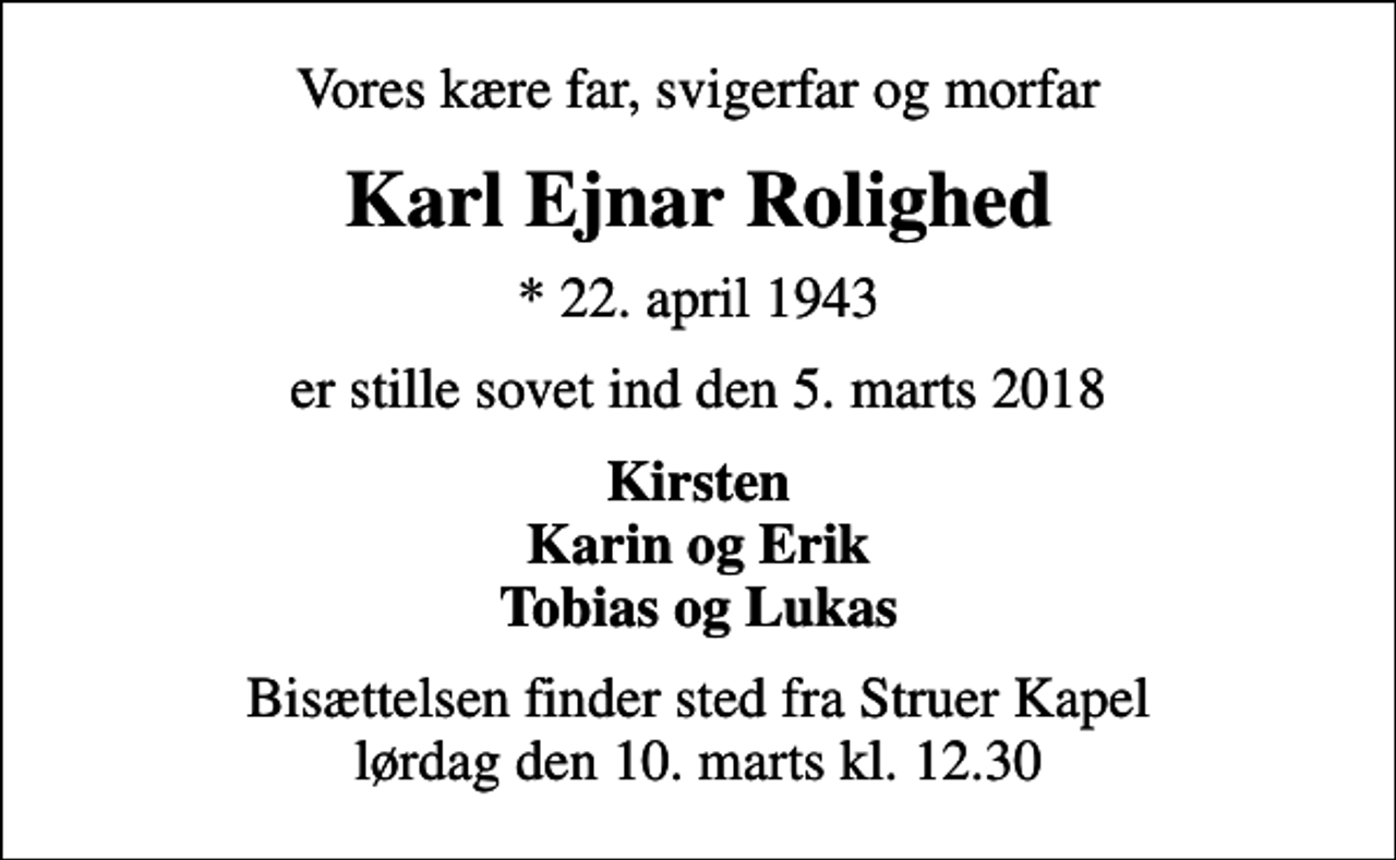 <p>Vores kære far, svigerfar og morfar<br />Karl Ejnar Rolighed<br />* 22. april 1943<br />er stille sovet ind den 5. marts 2018<br />Kirsten Karin og Erik Tobias og Lukas<br />Bisættelsen finder sted fra Struer Kapel lørdag den 10. marts kl. 12.30</p>