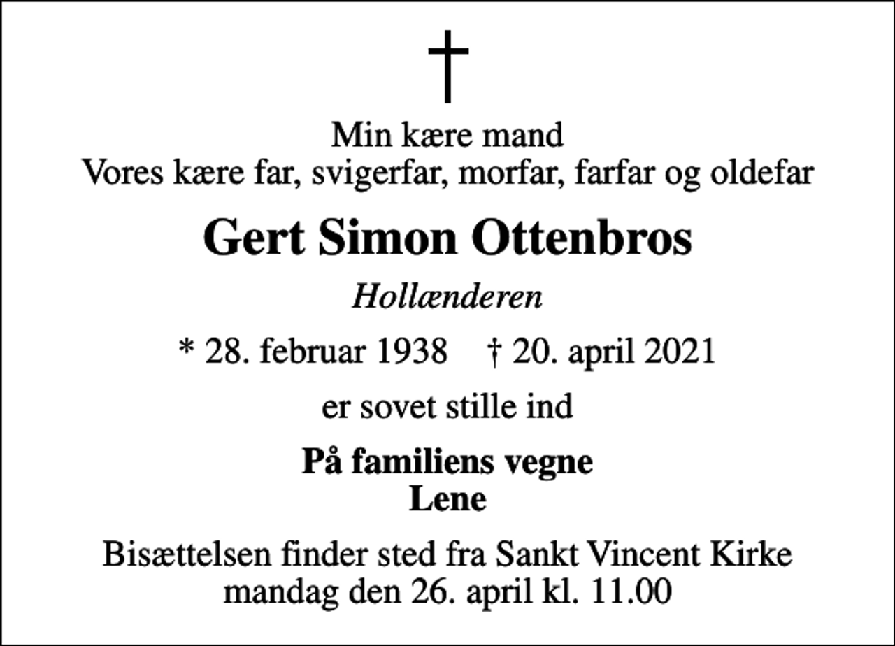 <p>Min kære mand Vores kære far, svigerfar, morfar, farfar og oldefar<br />Gert Simon Ottenbros<br />Hollænderen<br />* 28. februar 1938 ✝ 20. april 2021<br />er sovet stille ind<br />På familiens vegne Lene<br />Bisættelsen finder sted fra Sankt Vincent Kirke mandag den 26. april kl. 11.00</p>