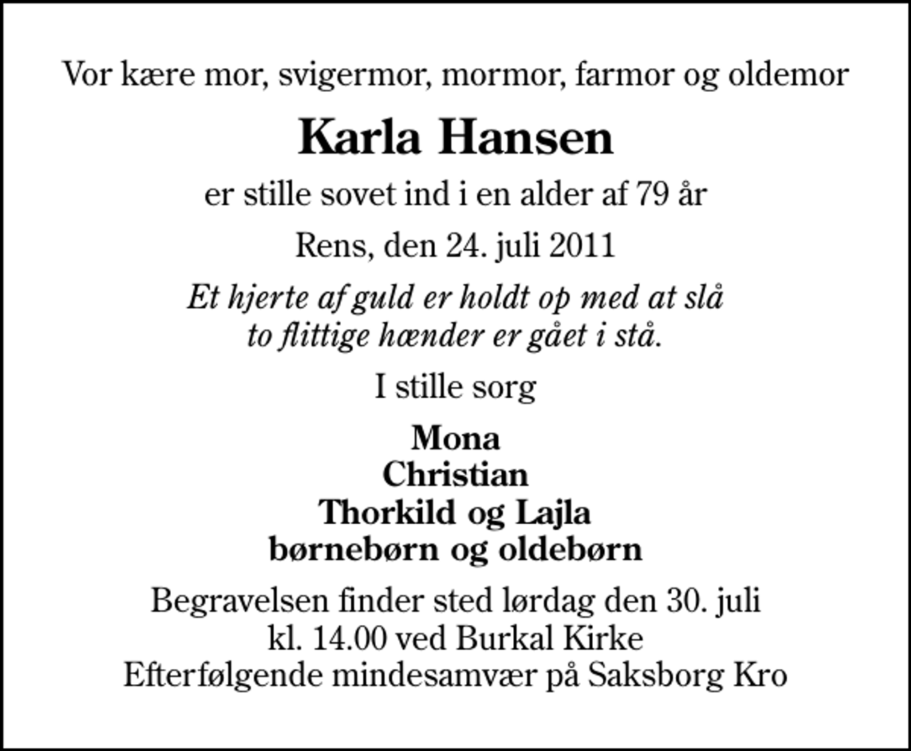 <p>Vor kære mor, svigermor, mormor, farmor og oldemor<br />Karla Hansen<br />er stille sovet ind i en alder af 79 år<br />Rens, den 24. juli 2011<br />Et hjerte af guld er holdt op med at slå to flittige hænder er gået i stå.<br />I stille sorg<br />Mona Christian Thorkild og Lajla børnebørn og oldebørn<br />Begravelsen finder sted lørdag den 30. juli kl. 14.00 ved Burkal Kirke Efterfølgende mindesamvær på Saksborg Kro</p>
