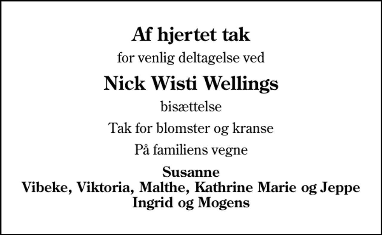 <p>Af hjertet tak<br />for venlig deltagelse ved<br />Nick Wisti Wellings<br />bisættelse<br />Tak for blomster og kranse<br />På familiens vegne<br />Susanne Vibeke, Viktoria, Malthe, Kathrine Marie og Jeppe Ingrid og Mogens</p>