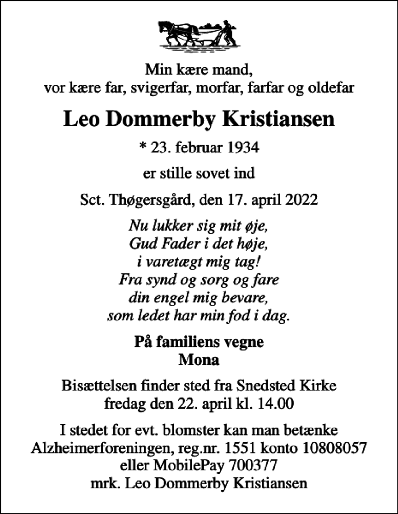 <p>Min kære mand, vor kære far, svigerfar, morfar, farfar og oldefar<br />Leo Dommerby Kristiansen<br />* 23. februar 1934<br />er stille sovet ind<br />Sct. Thøgersgård, den 17. april 2022<br />Nu lukker sig mit øje, Gud Fader i det høje, i varetægt mig tag! Fra synd og sorg og fare din engel mig bevare, som ledet har min fod i dag.<br />På familiens vegne Mona<br />Bisættelsen finder sted fra Snedsted Kirke fredag den 22. april kl. 14.00<br />I stedet for evt. blomster kan man betænke Alzheimerforeningen, reg.nr. 1551 konto 10808057 eller MobilePay 700377 mrk. Leo Dommerby Kristiansen</p>