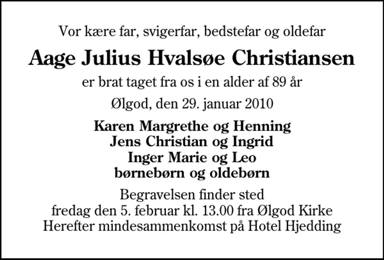 <p>Vor kære far, svigerfar, bedstefar og oldefar<br />Aage Julius Hvalsøe Christiansen<br />er brat taget fra os i en alder af 89 år<br />Ølgod, den 29. januar 2010<br />Karen Margrethe og Henning Jens Christian og Ingrid Inger Marie og Leo børnebørn og oldebørn<br />Begravelsen finder sted fredag den 5. februar kl. 13.00 fra Ølgod Kirke Herefter mindesammenkomst på Hotel Hjedding</p>