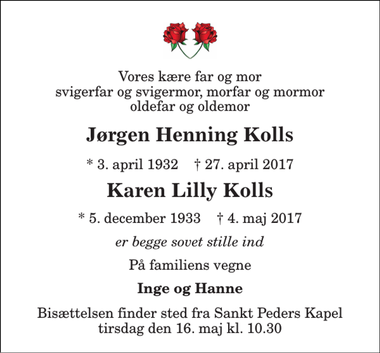 <p>Vores kære far og mor svigerfar og svigermor, morfar og mormor oldefar og oldemor<br />Jørgen Henning Kolls<br />* 3. april 1932 † 27. april 2017<br />Karen Lilly Kolls<br />* 5. december 1933 † 4. maj 2017<br />er begge sovet stille ind<br />På familiens vegne<br />Inge og Hanne<br />Bisættelsen finder sted fra Sankt Peders Kapel tirsdag den 16. maj kl. 11.00</p>