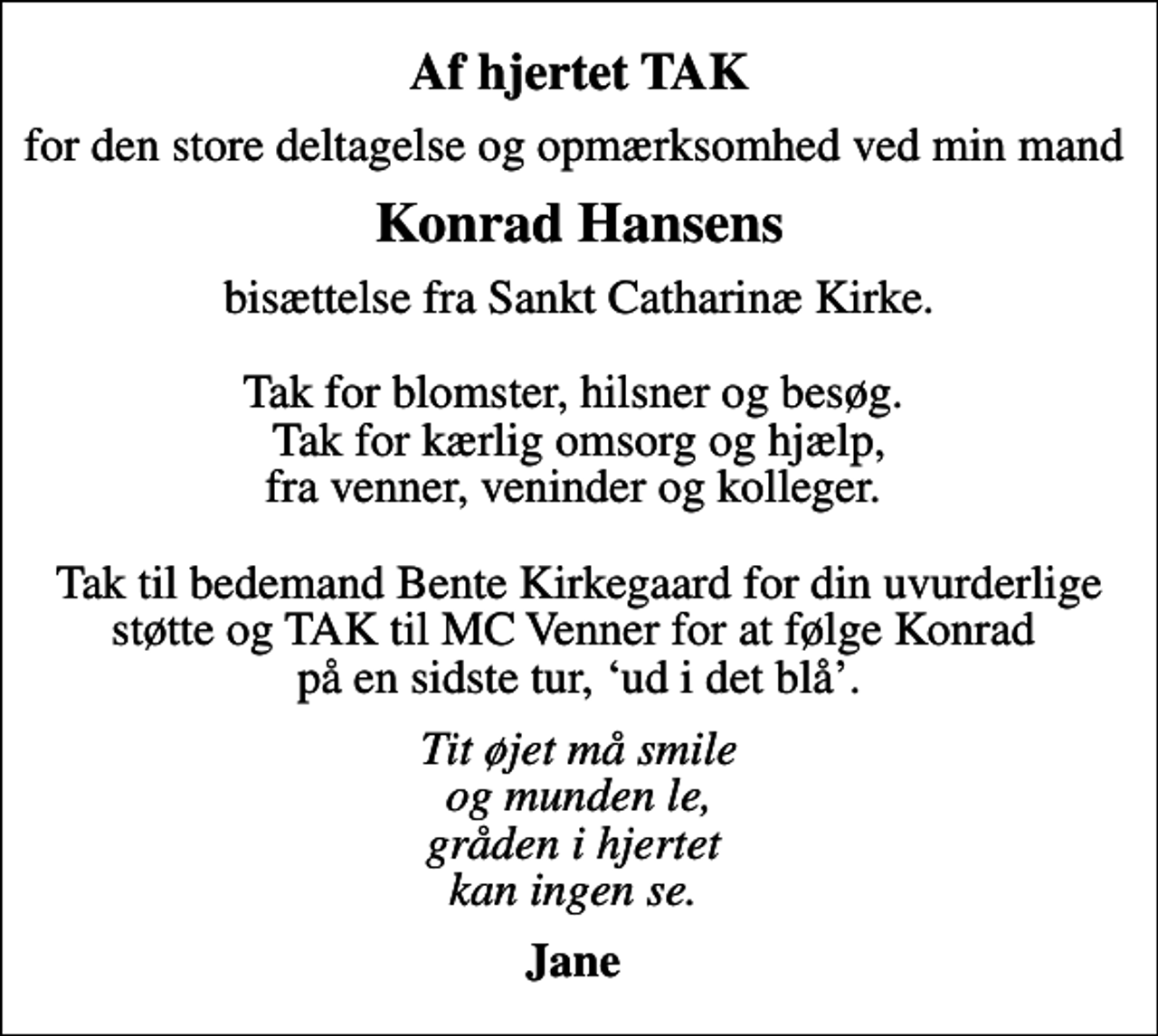 <p>Af hjertet TAK<br />for den store deltagelse og opmærksomhed ved min mand<br />Konrad Hansens<br />bisættelse fra Sankt Catharinæ Kirke. Tak for blomster, hilsner og besøg. Tak for kærlig omsorg og hjælp, fra venner, veninder og kolleger. Tak til bedemand Bente Kirkegaard for din uvurderlige støtte og TAK til MC Venner for at følge Konrad på en sidste tur, ud i det blå.<br />Tit øjet må smile og munden le, gråden i hjertet kan ingen se.<br />Jane</p>