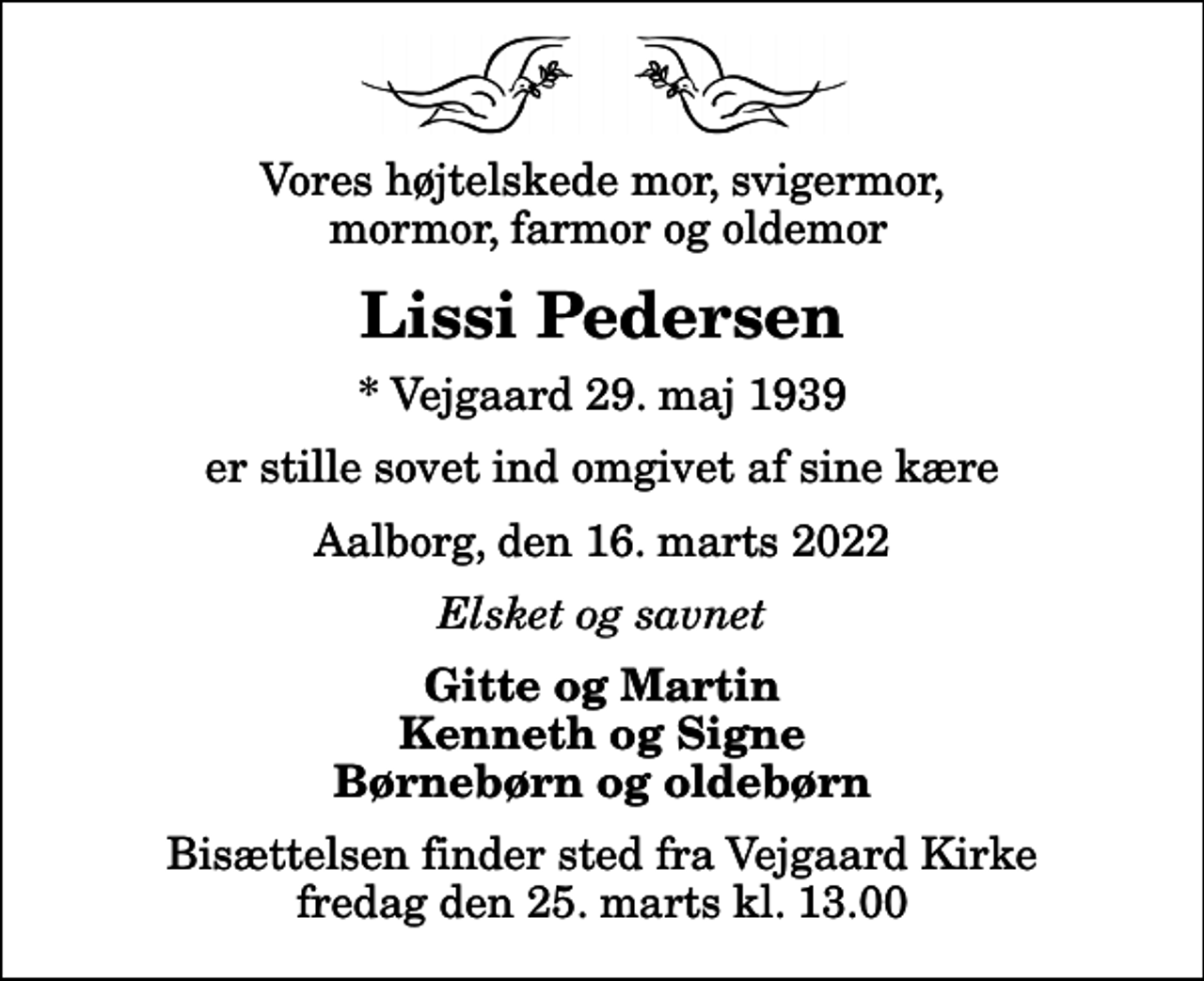 <p>Vores højtelskede mor, svigermor, mormor, farmor og oldemor<br />Lissi Pedersen<br />* Vejgaard 29. maj 1939<br />er stille sovet ind omgivet af sine kære<br />Aalborg, den 16. marts 2022<br />Elsket og savnet<br />Gitte og Martin Kenneth og Signe Børnebørn og oldebørn<br />Bisættelsen finder sted fra Vejgaard Kirke fredag den 25. marts kl. 13.00</p>
