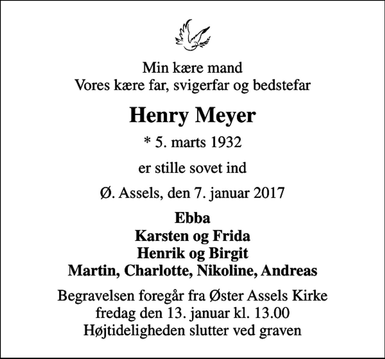 <p>Min kære mand Vores kære far, svigerfar og bedstefar<br />Henry Meyer<br />* 5. marts 1932<br />er stille sovet ind<br />Ø. Assels, den 7. januar 2017<br />Ebba Karsten og Frida Henrik og Birgit Martin, Charlotte, Nikoline, Andreas<br />Begravelsen foregår fra Øster Assels Kirke fredag den 13. januar kl. 13.00 Højtideligheden slutter ved graven</p>