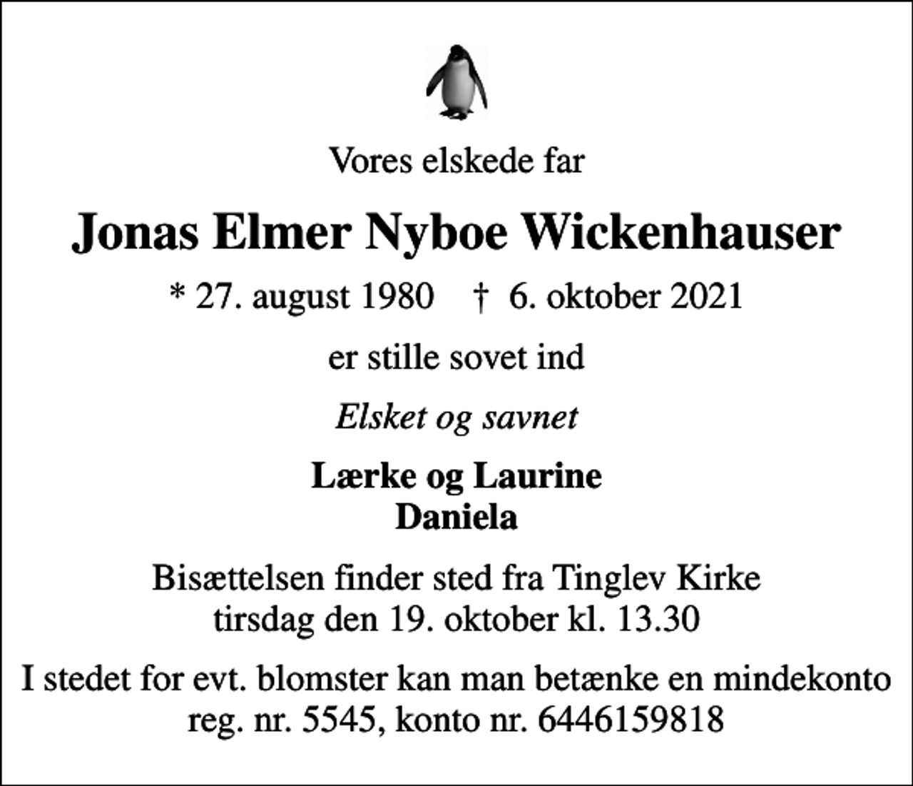 <p>Vores elskede far<br />Jonas Elmer Nyboe Wickenhauser<br />* 27. august 1980 ✝ 6. oktober 2021<br />er stille sovet ind<br />Elsket og savnet<br />Lærke og Laurine Daniela<br />Bisættelsen finder sted fra Tinglev Kirke tirsdag den 19. oktober kl. 13.30<br />I stedet for evt. blomster kan man betænke en mindekonto reg. nr. 5545, konto nr. 6446159818</p>