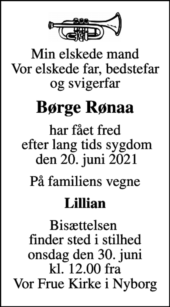 <p>Min elskede mand Vor elskede far, bedstefar og svigerfar<br />Børge Rønaa<br />har fået fred efter lang tids sygdom den 20. juni 2021<br />På familiens vegne<br />Lillian<br />Bisættelsen finder sted i stilhed onsdag den 30. juni kl. 12.00 fra Vor Frue Kirke i Nyborg</p>