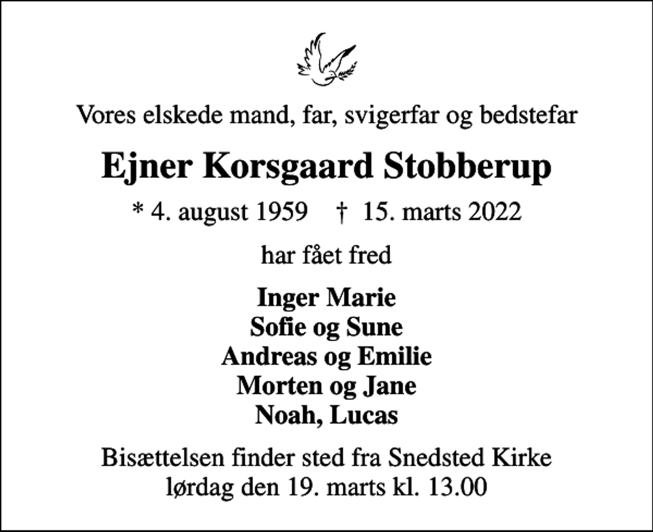 <p>Vores elskede mand, far, svigerfar og bedstefar<br />Ejner Korsgaard Stobberup<br />* 4. august 1959 ✝ 15. marts 2022<br />har fået fred<br />Inger Marie Sofie og Sune Andreas og Emilie Morten og Jane Noah, Lucas<br />Bisættelsen finder sted fra Snedsted Kirke lørdag den 19. marts kl. 13.00</p>