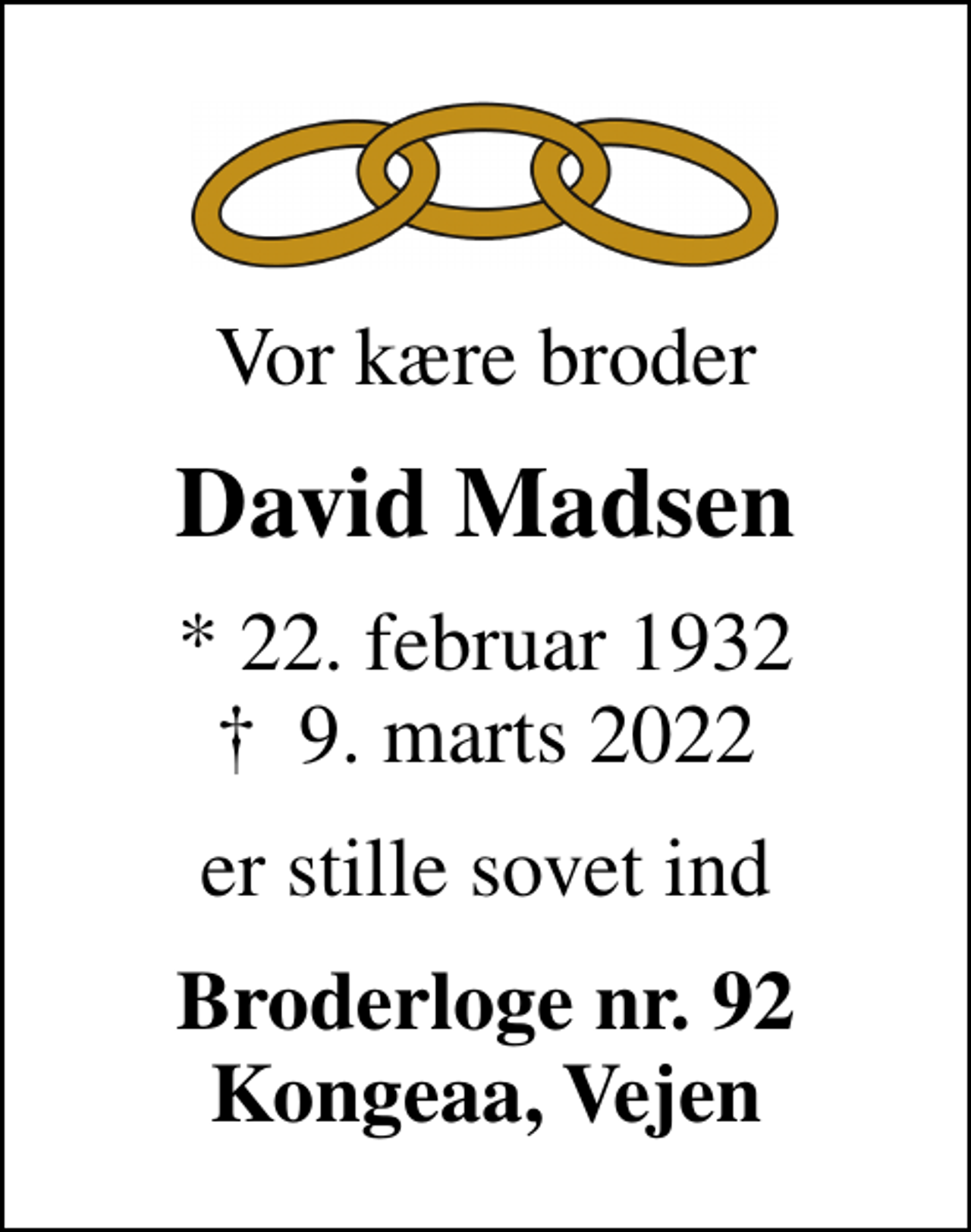 <p>Vor kære broder<br />David Madsen<br />* 22. februar 1932<br />✝ 9. marts 2022<br />er stille sovet ind<br />Broderloge nr. 92 Kongeaa, Vejen</p>