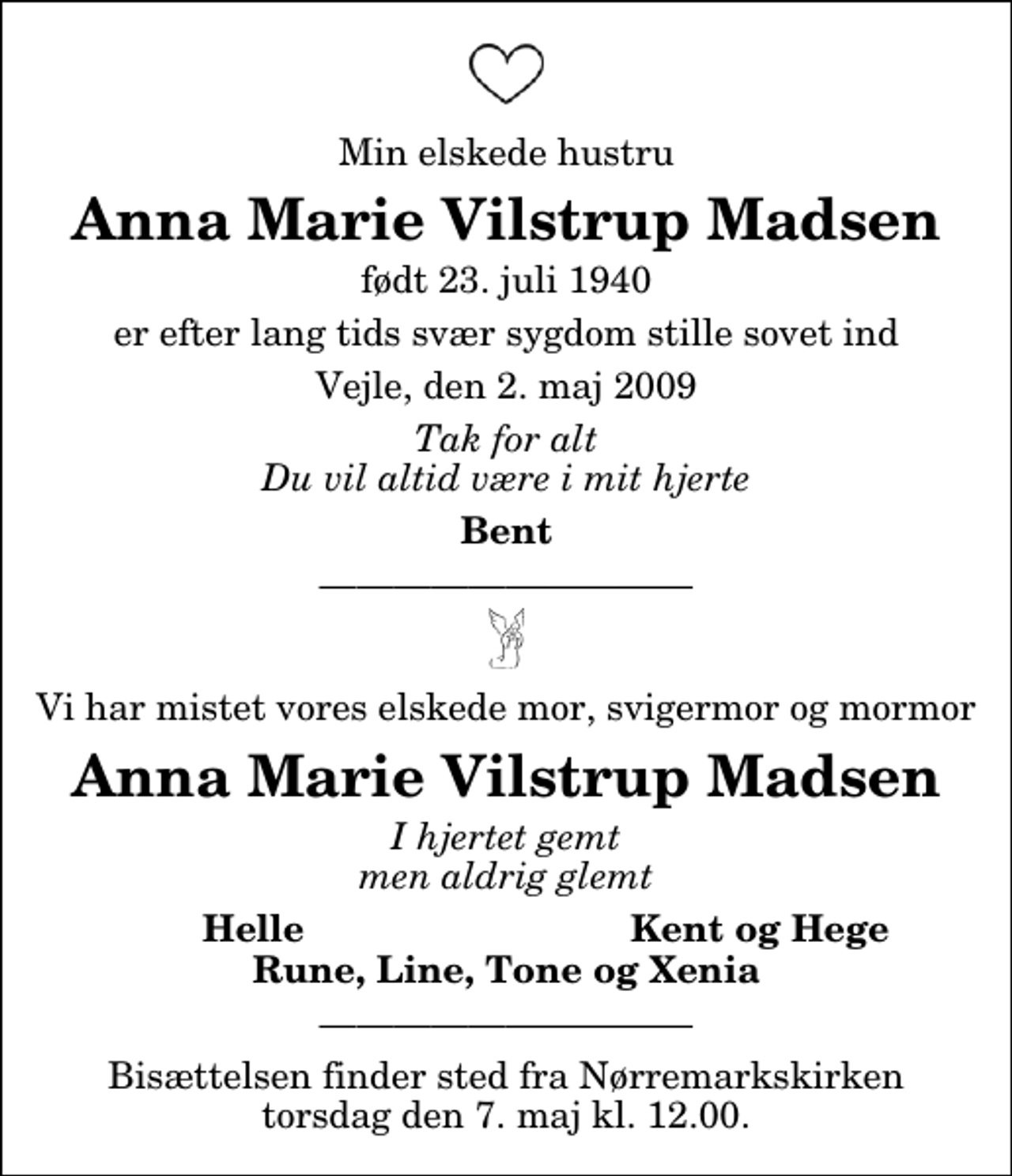 <p>Min elskede hustru<br />Anna Marie Vilstrup Madsen<br />født 23. juli 1940<br />er efter lang tids svær sygdom stille sovet ind<br />Vejle, den 2. maj 2009<br />Tak for alt Du vil altid være i mit hjerte<br />Bent<br />Vi har mistet vores elskede mor, svigermor og mormor<br />Anna Marie Vilstrup Madsen<br />I hjertet gemt men aldrig glemt<br />Helle<br />Kent og Hege<br />Rune, Line, Tone og Xenia<br />Bisættelsen finder sted fra Nørremarkskirken torsdag den 7. maj kl. 12.00.</p>