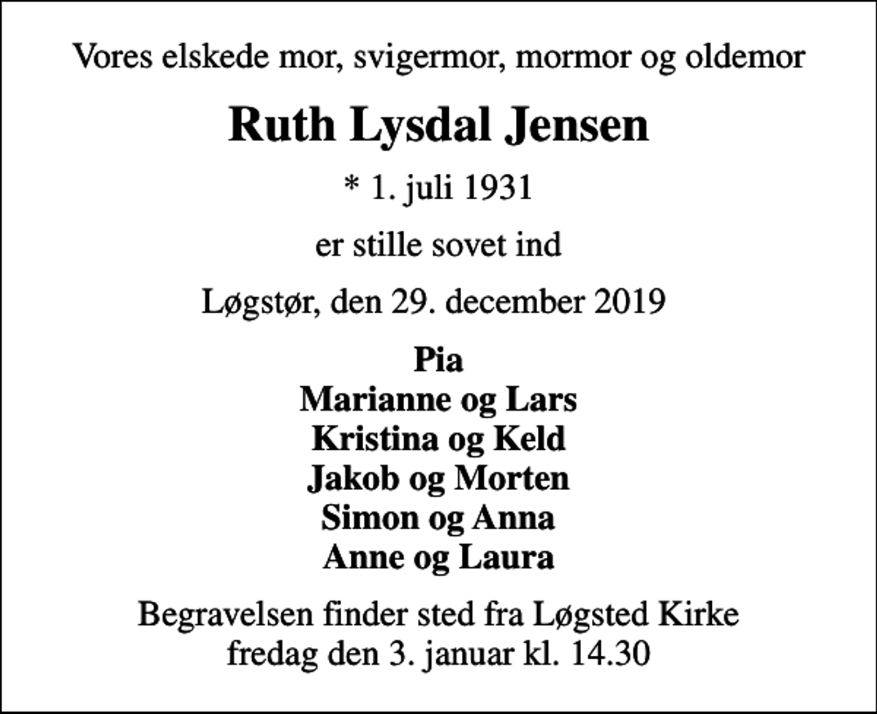 <p>Vores elskede mor, svigermor, mormor og oldemor<br />Ruth Lysdal Jensen<br />* 1. juli 1931<br />er stille sovet ind<br />Løgstør, den 29. december 2019<br />Pia Marianne og Lars Kristina og Keld Jakob og Morten Simon og Anna Anne og Laura<br />Begravelsen finder sted fra Løgsted Kirke fredag den 3. januar kl. 14.30</p>