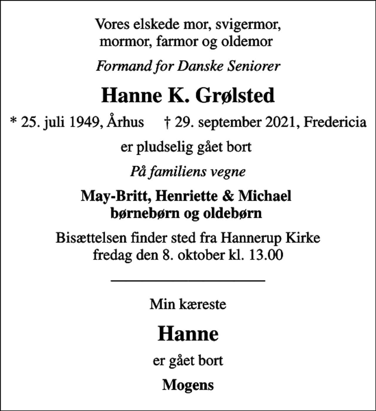 <p>Vores elskede mor, svigermor, mormor, farmor og oldemor<br />Formand for Danske Seniorer<br />Hanne K. Grølsted<br />* 25. juli 1949, Århus 29. september 2021, Fredericia<br />er pludselig gået bort<br />På familiens vegne<br />May-Britt, Henriette &amp; Michael børnebørn og oldebørn<br />Bisættelsen finder sted fra Hannerup Kirke fredag den 8. oktober kl. 13.00<br />Min kæreste<br />Hanne<br />er gået bort<br />Mogens</p>
