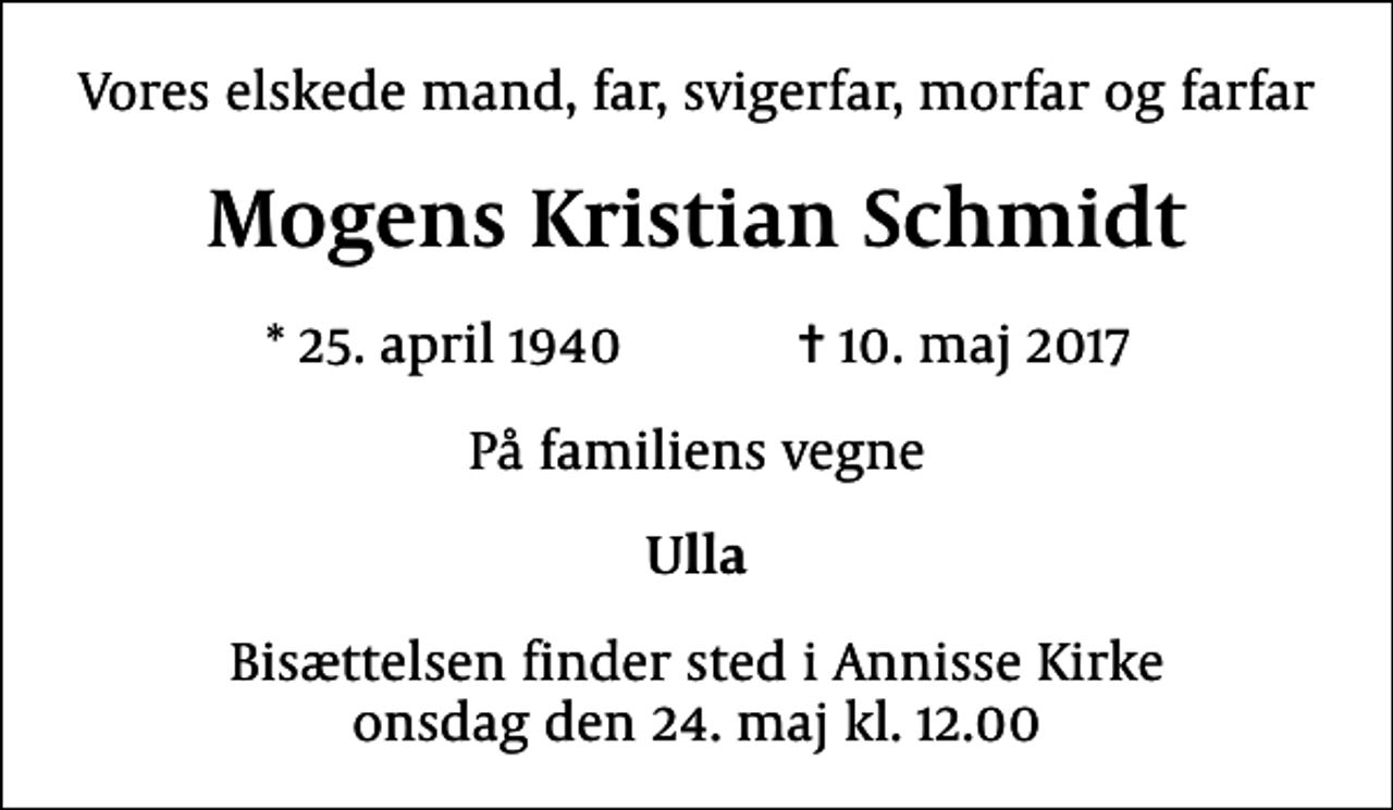 <p>Vores elskede mand, far, svigerfar, morfar og farfar<br />Mogens Kristian Schmidt<br />* 25. april 1940 ✝ 10. maj 2017<br />På familiens vegne<br />Ulla<br />Bisættelsen finder sted i Annisse Kirke onsdag den 24. maj kl. 12.00</p>