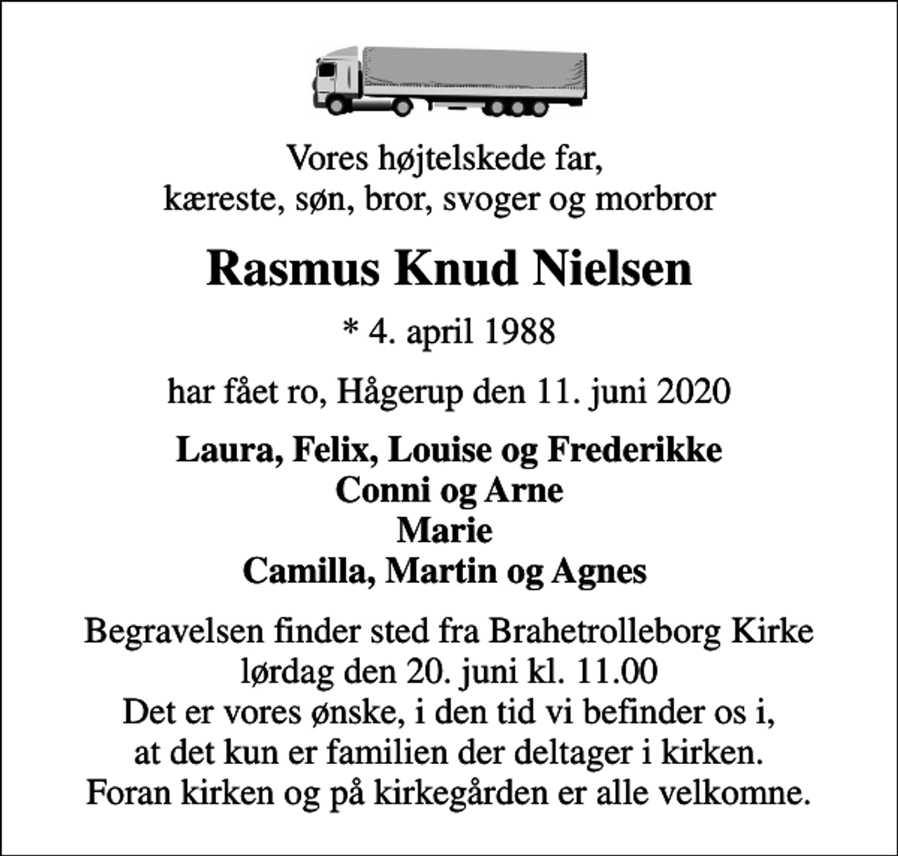 <p>Vores højtelskede far, kæreste, søn, bror, svoger og morbror<br />Rasmus Knud Nielsen<br />* 4. april 1988<br />har fået ro, Hågerup den 11. juni 2020<br />Laura, Felix, Louise og Frederikke Conni og Arne Marie Camilla, Martin og Agnes<br />Begravelsen finder sted fra Brahetrolleborg Kirke lørdag den 20. juni kl. 11.00 Det er vores ønske, i den tid vi befinder os i, at det kun er familien der deltager i kirken. Foran kirken og på kirkegården er alle velkomne.</p>