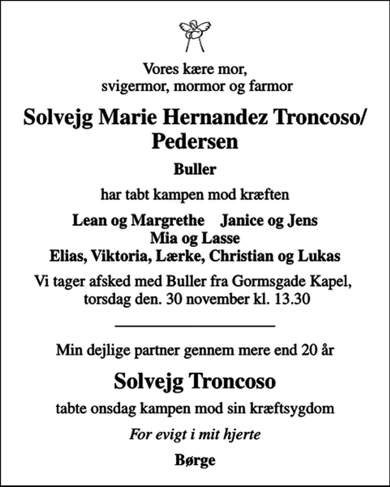 <p>Vores kære mor, svigermor, mormor og farmor<br />Solvejg Marie Hernandez Troncoso/Pedersen<br />Buller<br />har tabt kampen mod kræften<br />Lean og Margrethe Janice og Jens Mia og Lasse Elias, Viktoria, Lærke, Christian og Lukas<br />Vi tager afsked med Buller fra Gormsgade Kapel, torsdag den. 30 november kl. 13.30<br />Min dejlige partner gennem mere end 20 år<br />Solvejg Troncoso<br />tabte onsdag kampen mod sin kræftsygdom<br />For evigt i mit hjerte<br />Børge</p>