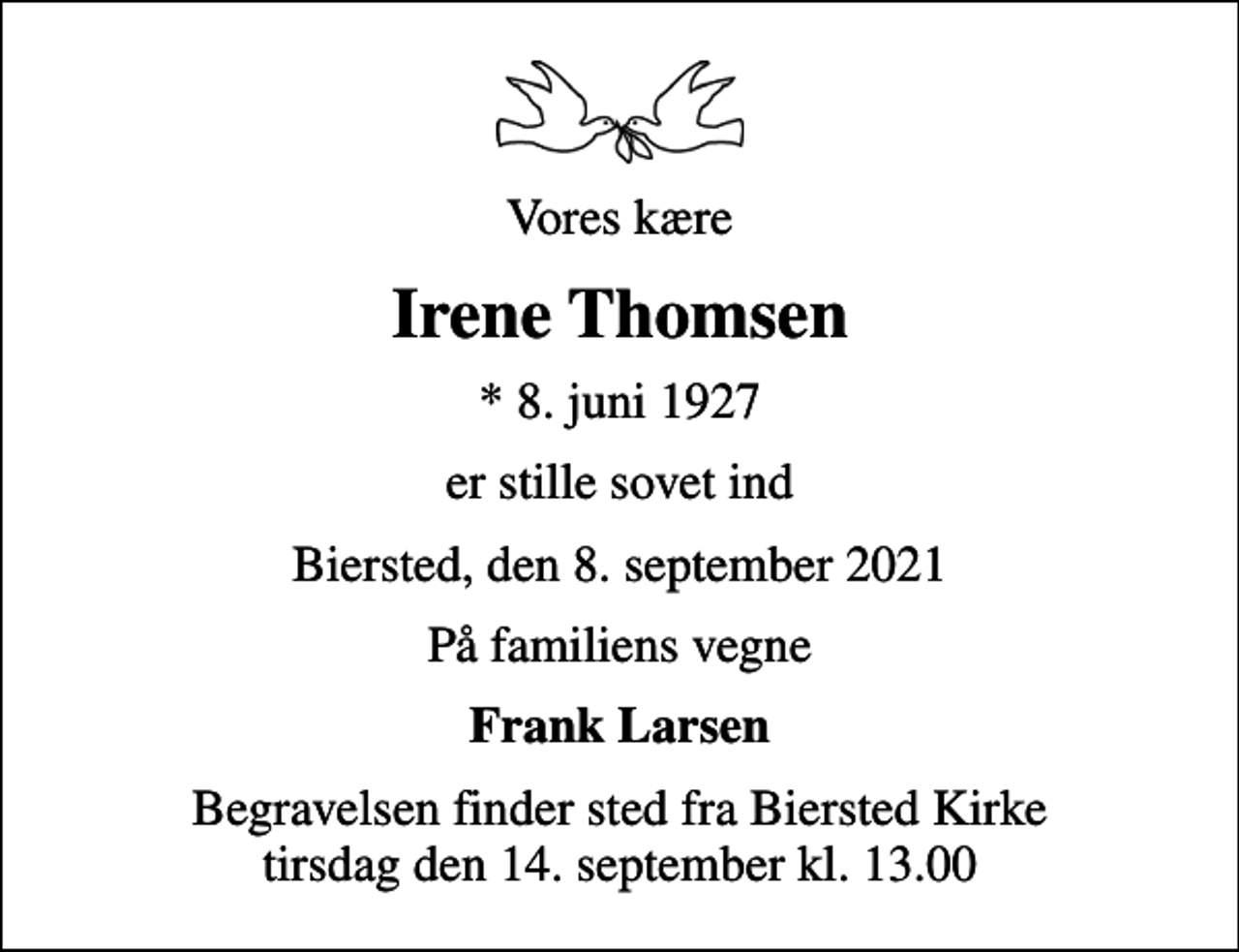<p>Vores kære<br />Irene Thomsen<br />* 8. juni 1927<br />er stille sovet ind<br />Biersted, den 8. september 2021<br />På familiens vegne<br />Frank Larsen<br />Begravelsen finder sted fra Biersted Kirke tirsdag den 14. september kl. 13.00</p>