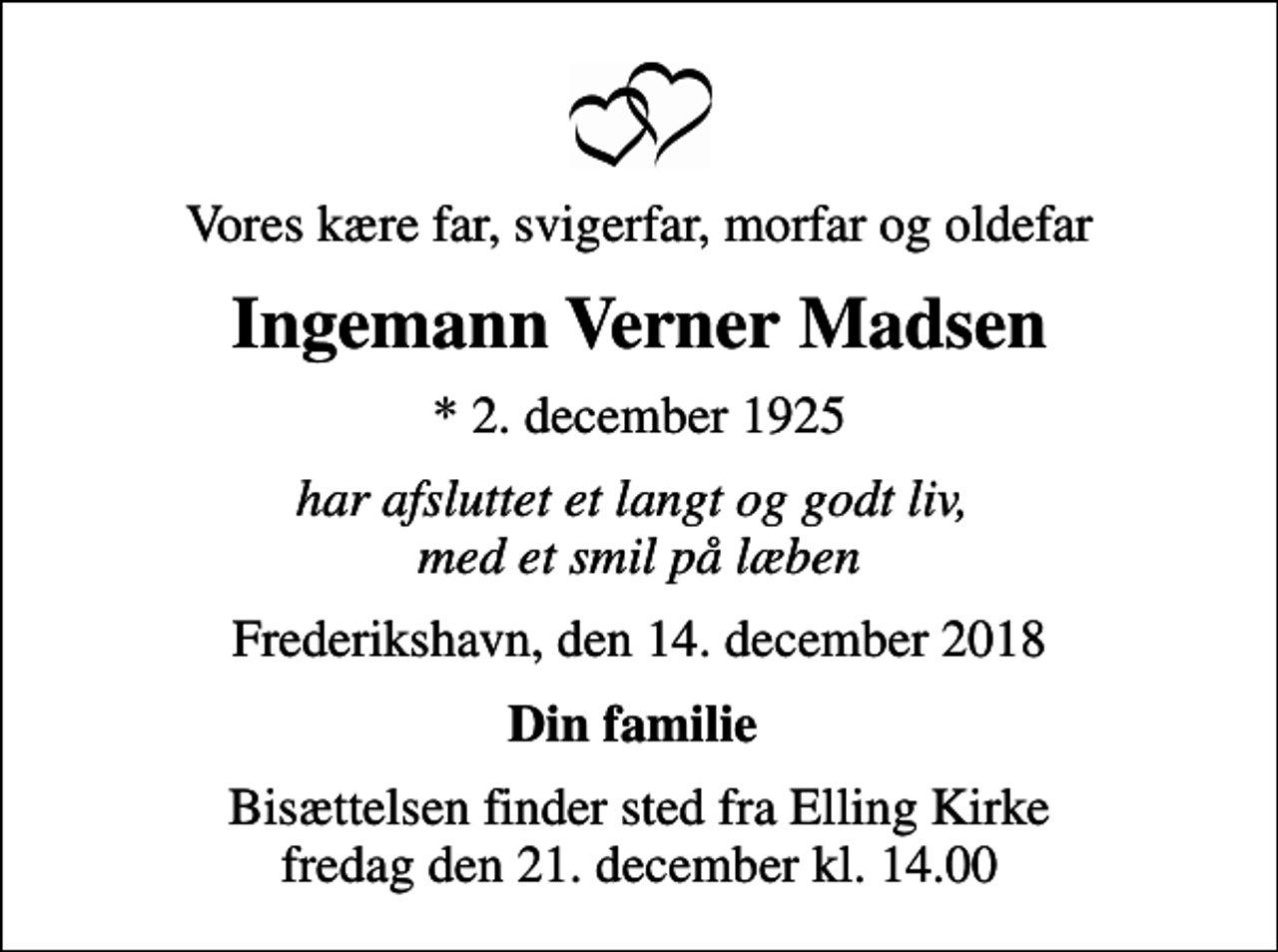 <p>Vores kære far, svigerfar, morfar og oldefar<br />Ingemann Verner Madsen<br />* 2. december 1925<br />har afsluttet et langt og godt liv, med et smil på læben<br />Frederikshavn, den 14. december 2018<br />Din familie<br />Bisættelsen finder sted fra Elling Kirke fredag den 21. december kl. 14.00</p>