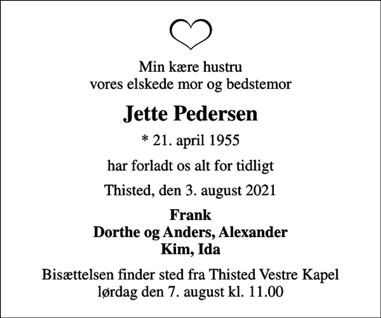 <p>Min kære hustru vores elskede mor og bedstemor<br />Jette Pedersen<br />* 21. april 1955<br />har forladt os alt for tidligt<br />Thisted, den 3. august 2021<br />Frank Dorthe og Anders, Alexander Kim, Ida<br />Bisættelsen finder sted fra Thisted Vestre Kapel lørdag den 7. august kl. 11.00</p>