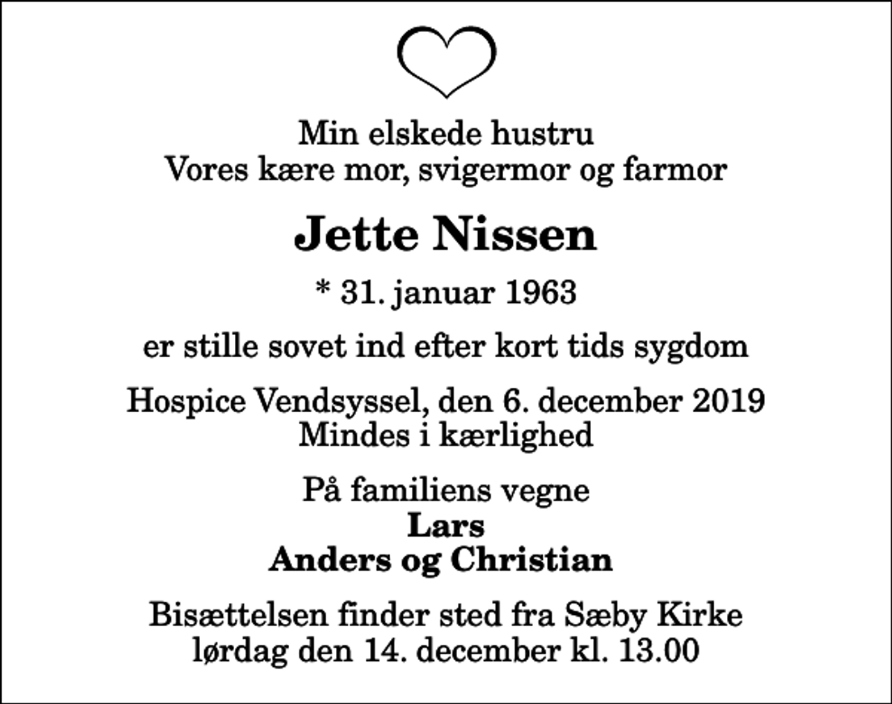 <p>Min elskede hustru Vores kære mor, svigermor og farmor<br />Jette Nissen<br />* 31. januar 1963<br />er stille sovet ind efter kort tids sygdom<br />Hospice Vendsyssel, den 6. december 2019 Mindes i kærlighed<br />På familiens vegne<br />Lars Anders og Christian<br />Bisættelsen finder sted fra Sæby Kirke lørdag den 14. december kl. 13.00</p>