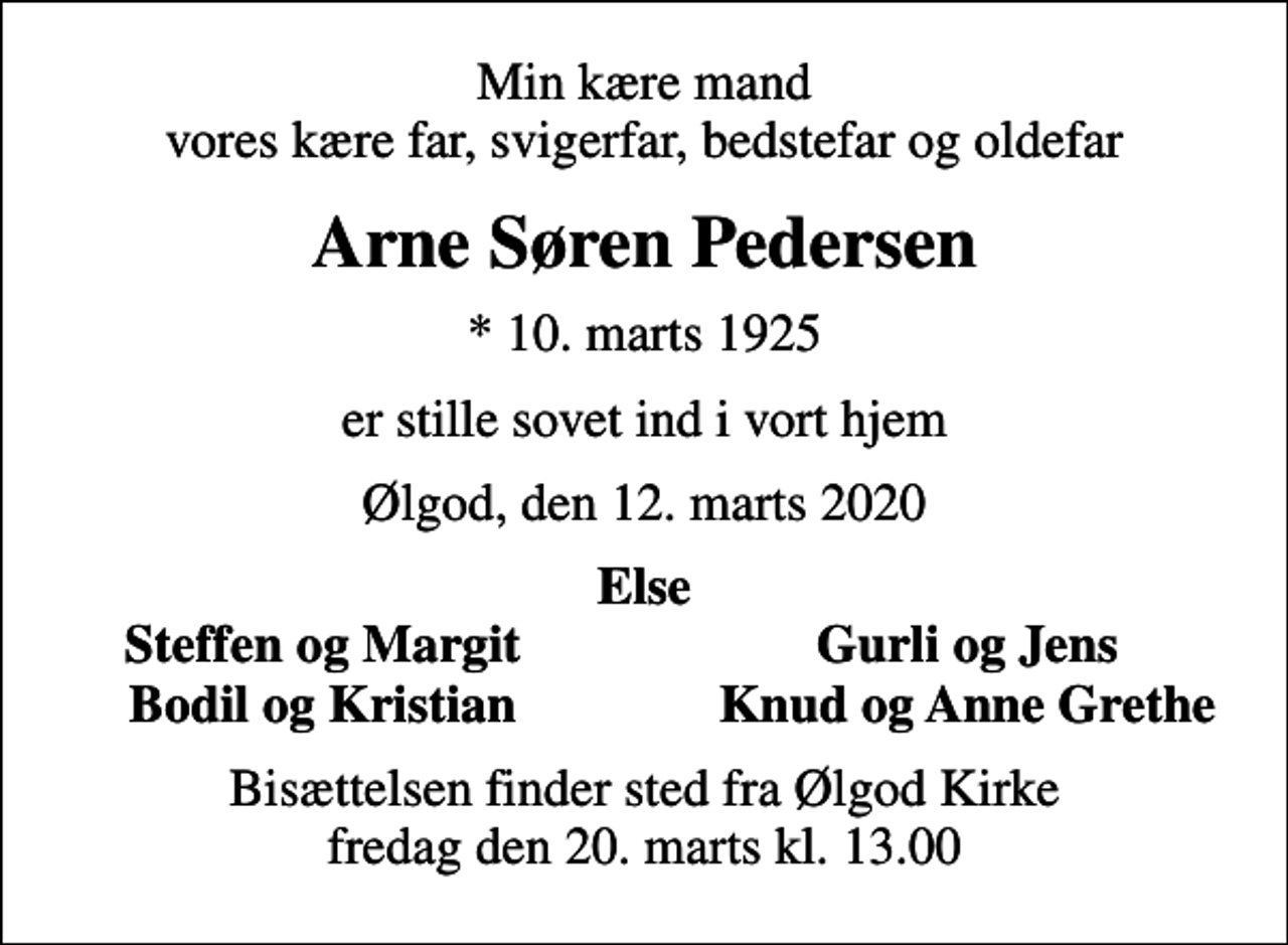 <p>Min kære mand vores kære far, svigerfar, bedstefar og oldefar<br />Arne Søren Pedersen<br />* 10. marts 1925<br />er stille sovet ind i vort hjem<br />Ølgod, den 12. marts 2020<br />Else<br />Steffen og Margit<br />Gurli og Jens<br />Bodil og Kristian<br />Knud og Anne Grethe<br />Bisættelsen finder sted fra Ølgod Kirke fredag den 20. marts kl. 13.00</p>