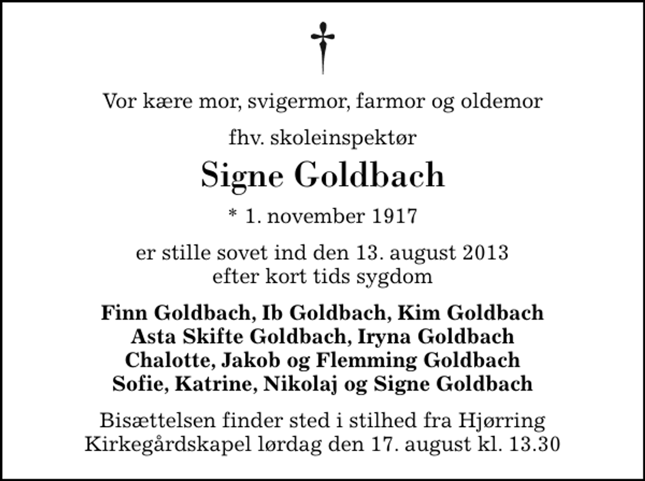<p>Vor kære mor, svigermor, farmor og oldemor<br />fhv. skoleinspektør<br />Signe Goldbach<br />* 1. november 1917<br />er stille sovet ind den 13. august 2013 efter kort tids sygdom<br />Finn Goldbach, Ib Goldbach, Kim Goldbach Asta Skifte Goldbach, Iryna Goldbach Chalotte, Jakob og Flemming Goldbach Sofie, Katrine, Nikolaj og Signe Goldbach<br />Bisættelsen finder sted i stilhed fra Hjørring Kirkegårdskapel lørdag den 17. august kl. 13.30</p>