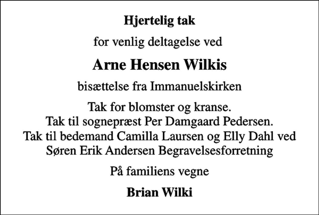 <p>Hjertelig tak<br />for venlig deltagelse ved<br />Arne Hensen Wilkis<br />bisættelse fra Immanuelskirken<br />Tak for blomster og kranse. Tak til sognepræst Per Damgaard Pedersen. Tak til bedemand Camilla Laursen og Elly Dahl ved Søren Erik Andersen Begravelsesforretning<br />På familiens vegne<br />Brian Wilki</p>