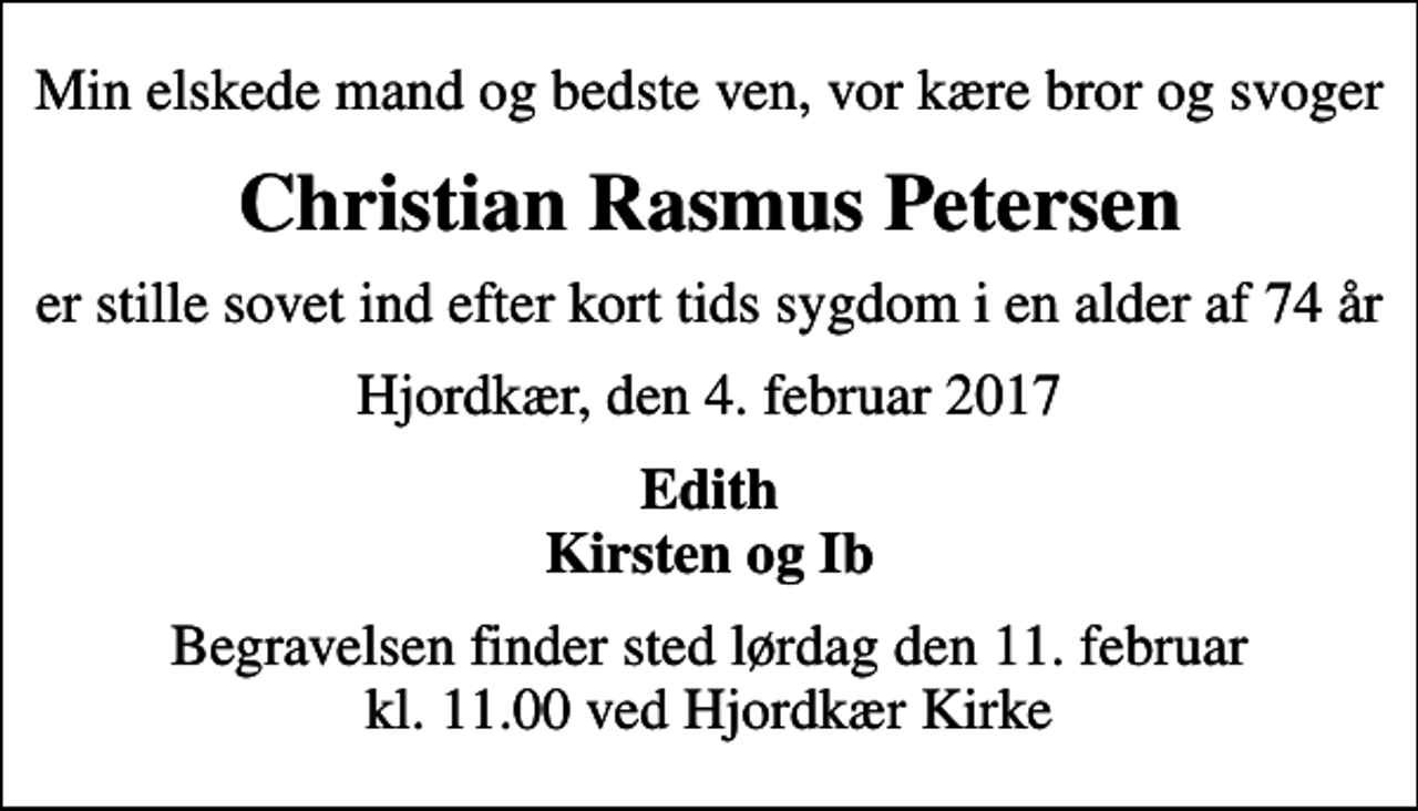 <p>Min elskede mand og bedste ven, vor kære bror og svoger<br />Christian Rasmus Petersen<br />er stille sovet ind efter kort tids sygdom i en alder af 74 år<br />Hjordkær, den 4. februar 2017<br />Edith Kirsten og Ib<br />Begravelsen finder sted lørdag den 11. februar kl. 11.00 ved Hjordkær Kirke</p>