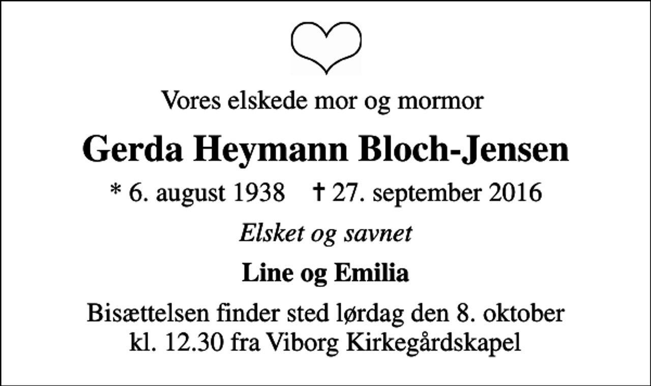 <p>Vores elskede mor og mormor<br />Gerda Heymann Bloch-Jensen<br />* 6. august 1938 ✝ 27. september 2016<br />Elsket og savnet<br />Line og Emilia<br />Bisættelsen finder sted lørdag den 8. oktober kl. 12.30 fra Viborg Kirkegårdskapel</p>