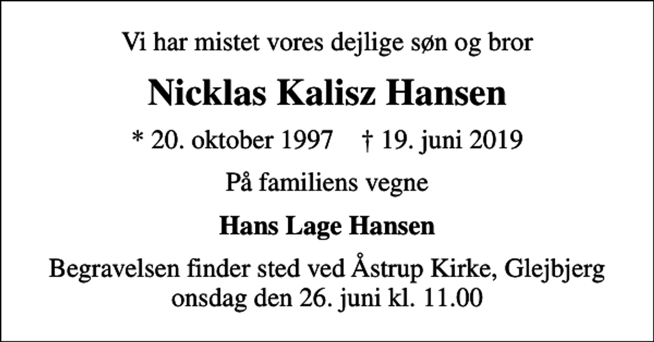 <p>Vi har mistet vores dejlige søn og bror<br />Nicklas Kalisz Hansen<br />* 20. oktober 1997 ✝ 19. juni 2019<br />På familiens vegne<br />Hans Lage Hansen<br />Begravelsen finder sted ved Åstrup Kirke, Glejbjerg onsdag den 26. juni kl. 11.00</p>