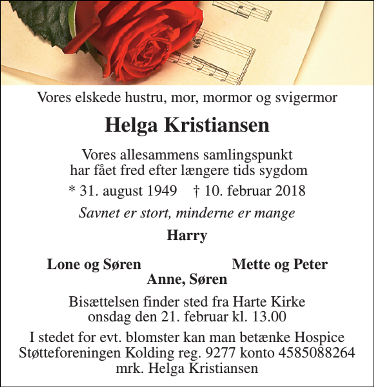<p>Vores elskede hustru, mor, mormor og svigermor<br />Helga Kristiansen<br />Vores allesammens samlingspunkt har fået fred efter længere tids sygdom<br />* 31. august 1949 † 10. februar 2018<br />Savnet er stort, minderne er mange<br />Harry<br />Lone og Søren<br />Mette og Peter<br />Anne, Søren<br />Bisættelsen finder sted fra Harte Kirke onsdag den 21. februar kl. 13.00<br />I stedet for evt. blomster kan man betænke Hospice Støtteforeningen Kolding reg. 9277 konto 4585088264 mrk. Helga Kristiansen</p>