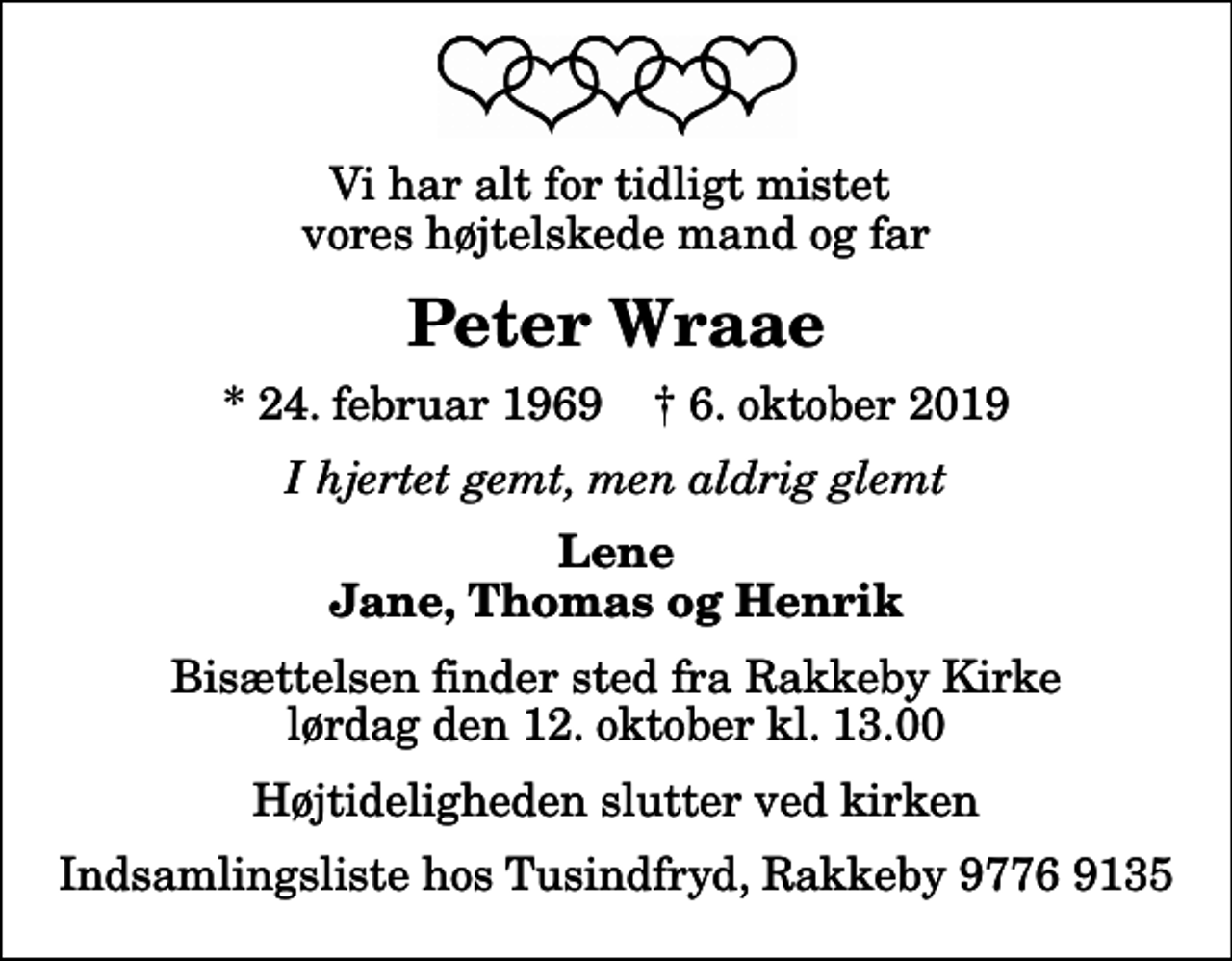 <p>Vi har alt for tidligt mistet vores højtelskede mand og far<br />Peter Wraae<br />* 24. februar 1969 ✝ 6. oktober 2019<br />I hjertet gemt, men aldrig glemt<br />Lene Jane, Thomas og Henrik<br />Bisættelsen finder sted fra Rakkeby Kirke lørdag den 12. oktober kl. 13.00 Højtideligheden slutter ved kirken<br />Indsamlingsliste hos Tusindfryd, Rakkeby 9776 9135</p>