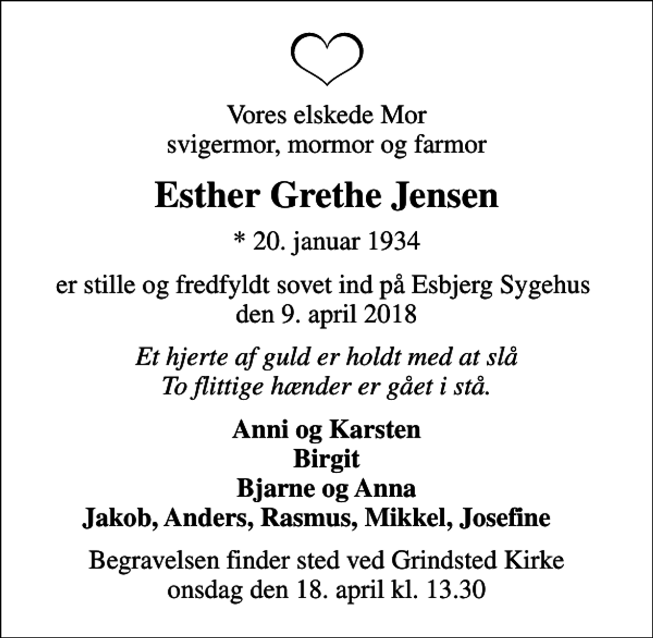 <p>Vores elskede Mor svigermor, mormor og farmor<br />Esther Grethe Jensen<br />* 20. januar 1934<br />er stille og fredfyldt sovet ind på Esbjerg Sygehus den 9. april 2018<br />Et hjerte af guld er holdt med at slå To flittige hænder er gået i stå.<br />Anni og Karsten Birgit Bjarne og Anna Jakob, Anders, Rasmus, Mikkel, Josefine<br />Begravelsen finder sted ved Grindsted Kirke onsdag den 18. april kl. 13.30</p>