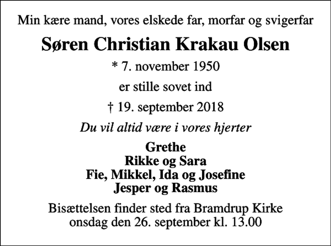 <p>Min kære mand, vores elskede far, morfar og svigerfar<br />Søren Christian Krakau Olsen<br />* 7. november 1950<br />er stille sovet ind<br />19. september 2018<br />Du vil altid være i vores hjerter<br />Grethe Rikke og Sara Fie, Mikkel, Ida og Josefine Jesper og Rasmus<br />Bisættelsen finder sted fra Bramdrup Kirke onsdag den 26. september kl. 13.00</p>