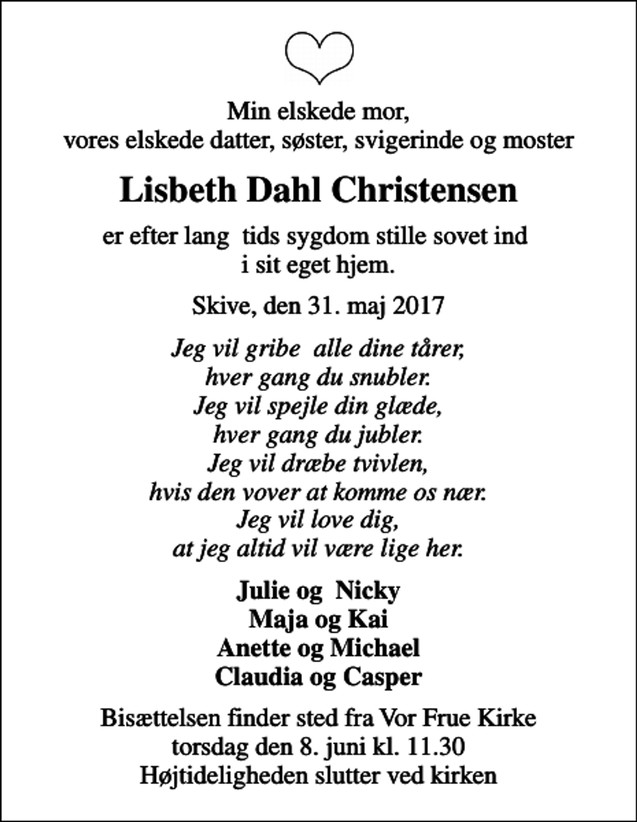 <p>Min elskede mor, vores elskede datter, søster, svigerinde og moster<br />Lisbeth Dahl Christensen<br />er efter lang tids sygdom stille sovet ind i sit eget hjem.<br />Skive, den 31. maj 2017<br />Jeg vil gribe alle dine tårer, hver gang du snubler. Jeg vil spejle din glæde, hver gang du jubler. Jeg vil dræbe tvivlen, hvis den vover at komme os nær. Jeg vil love dig, at jeg altid vil være lige her.<br />Julie og Nicky Maja og Kai Anette og Michael Claudia og Casper<br />Bisættelsen finder sted fra Vor Frue Kirke torsdag den 8. juni kl. 11.30 Højtideligheden slutter ved kirken</p>