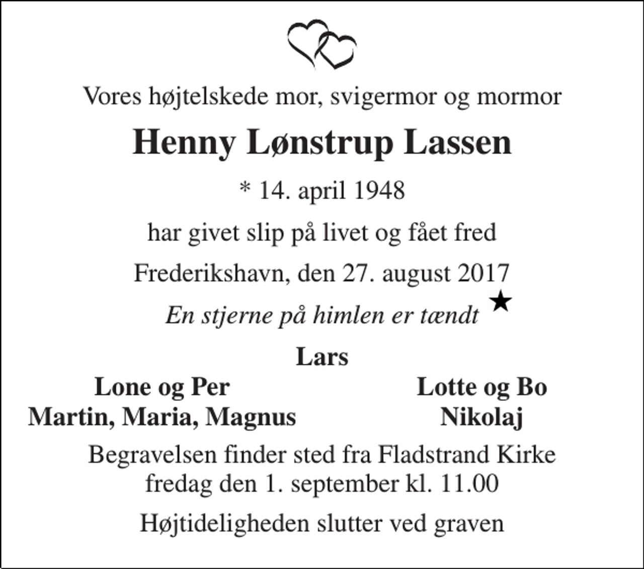 <p>Vores højtelskede mor, svigermor og mormor<br />Henny Lønstrup Lassen<br />* 14. april 1948<br />har givet slip på livet og fået fred<br />Frederikshavn, den 27. august 2017<br />En stjerne på himlen er tændt<br />Lars<br />Lone og Per<br />Lotte og Bo<br />Martin, Maria, Magnus<br />Nikolaj<br />Begravelsen finder sted fra Fladstrand Kirke fredag den 1. september kl. 11.00<br />Højtideligheden slutter ved graven</p>