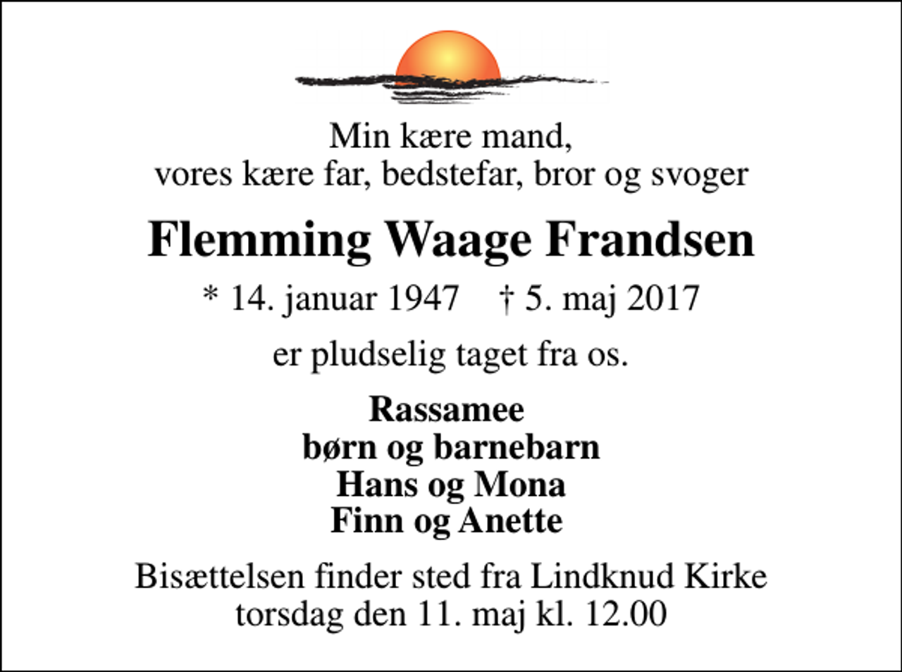 <p>Min kære mand, vores kære far, bedstefar, bror og svoger<br />Flemming Waage Frandsen<br />* 14. januar 1947 ✝ 5. maj 2017<br />er pludselig taget fra os.<br />Rassamee børn og barnebarn Hans og Mona Finn og Anette<br />Bisættelsen finder sted fra Lindknud Kirke torsdag den 11. maj kl. 12.00</p>