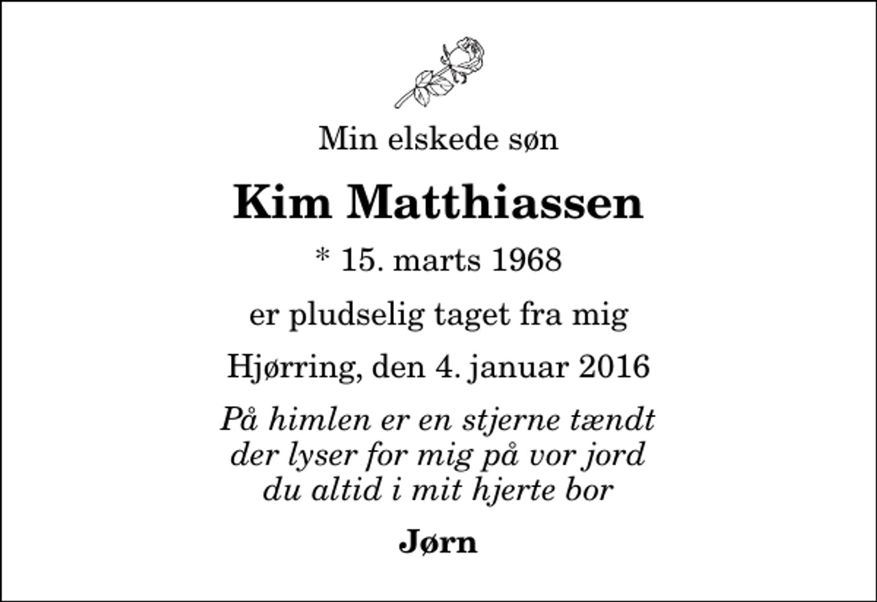 <p>Min elskede søn<br />Kim Matthiassen<br />* 15. marts 1968<br />er pludselig taget fra mig<br />Hjørring, den 4. januar 2016<br />På himlen er en stjerne tændt der lyser for mig på vor jord du altid i mit hjerte bor<br />Jørn</p>