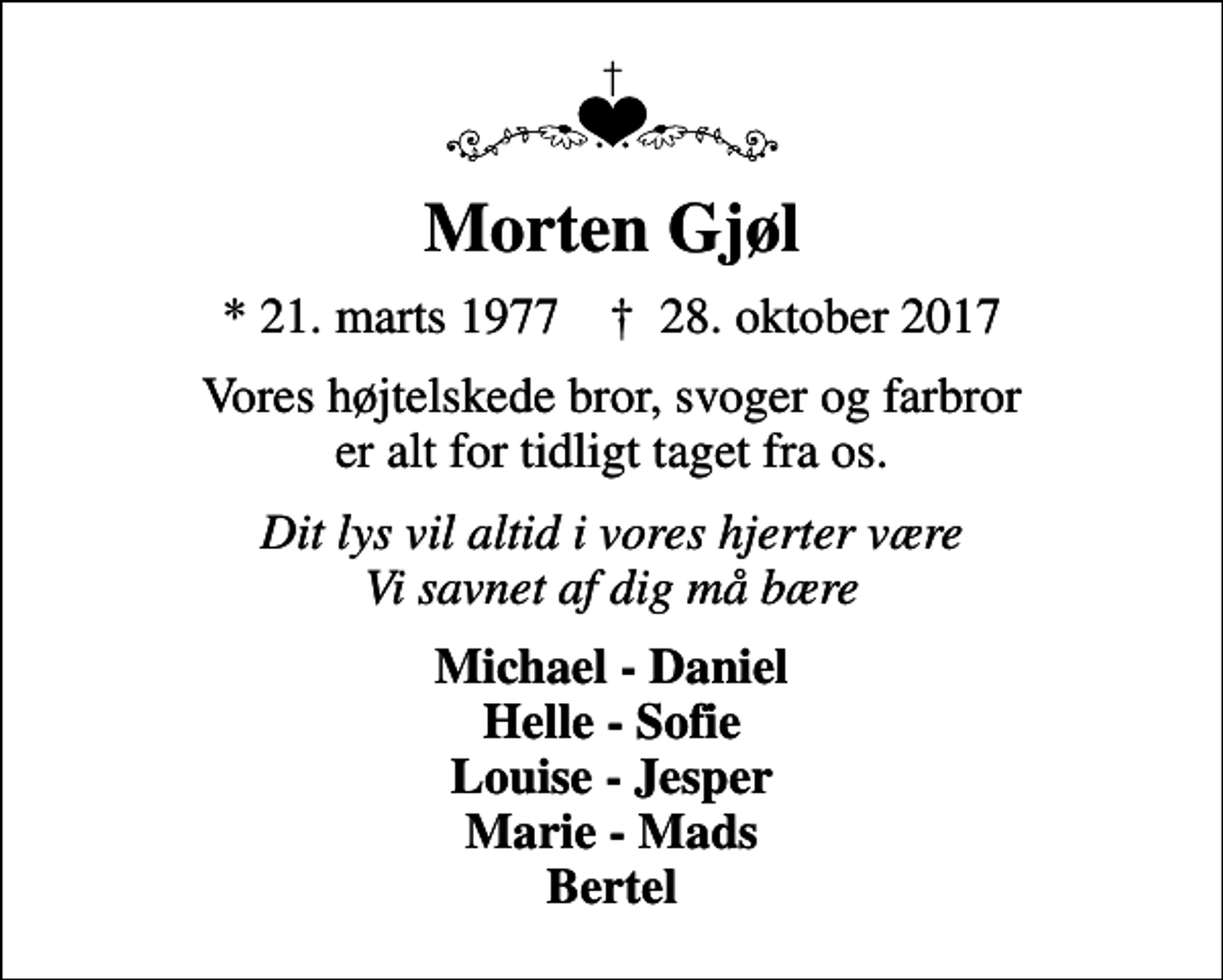 <p>Morten Gjøl<br />* 21. marts 1977 ✝ 28. oktober 2017<br />Vores højtelskede bror, svoger og farbror er alt for tidligt taget fra os.<br />Dit lys vil altid i vores hjerter være Vi savnet af dig må bære<br />Michael - Daniel Helle - Sofie Louise - Jesper Marie - Mads Bertel</p>