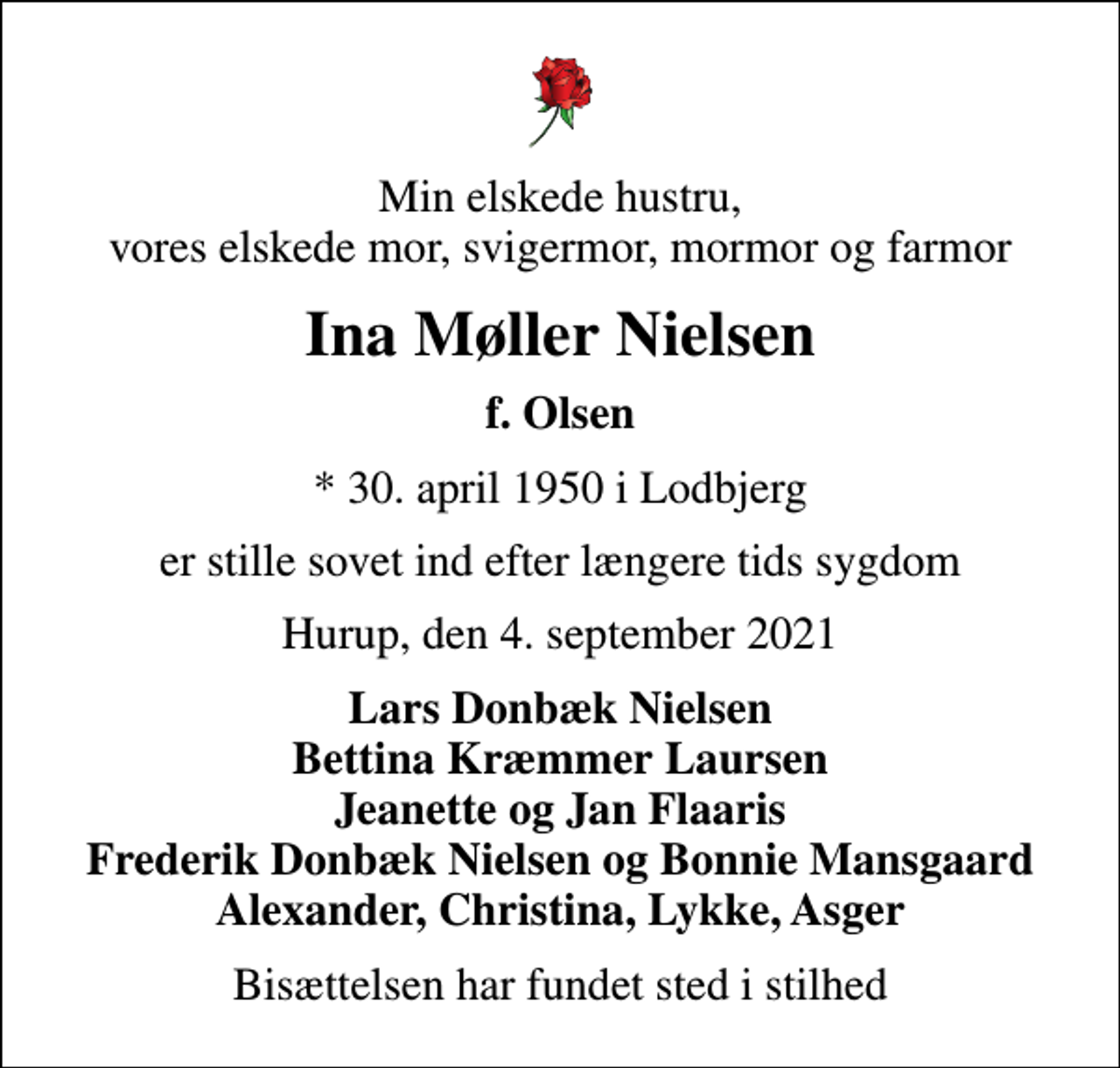 <p>Min elskede hustru, vores elskede mor, svigermor, mormor og farmor<br />Ina Møller Nielsen<br />f. Olsen<br />* 30. april 1950 i Lodbjerg<br />er stille sovet ind efter længere tids sygdom<br />Hurup, den 4. september 2021<br />Lars Donbæk Nielsen Bettina Kræmmer Laursen Jeanette og Jan Flaaris Frederik Donbæk Nielsen og Bonnie Mansgaard Alexander, Christina, Lykke, Asger<br />Bisættelsen har fundet sted i stilhed</p>