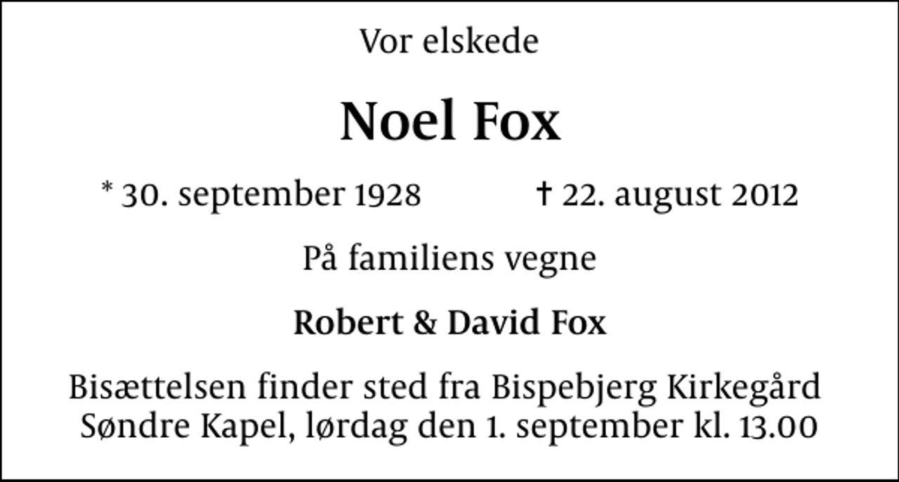 <p>Vor elskede<br />Noel Fox<br />* 30. september 1928 ✝ 22. august 2012<br />På familiens vegne<br />Robert &amp; David Fox<br />Bisættelsen finder sted fra Bispebjerg Kirkegård Søndre Kapel, lørdag den 1. september kl. 13.00</p>
