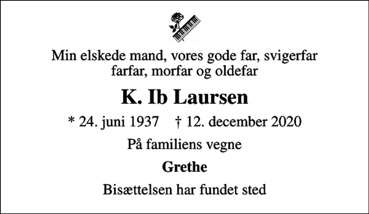 <p>Min elskede mand, vores gode far, svigerfar farfar, morfar og oldefar<br />K. Ib Laursen<br />* 24. juni 1937 ✝ 12. december 2020<br />På familiens vegne<br />Grethe<br />Bisættelsen har fundet sted</p>