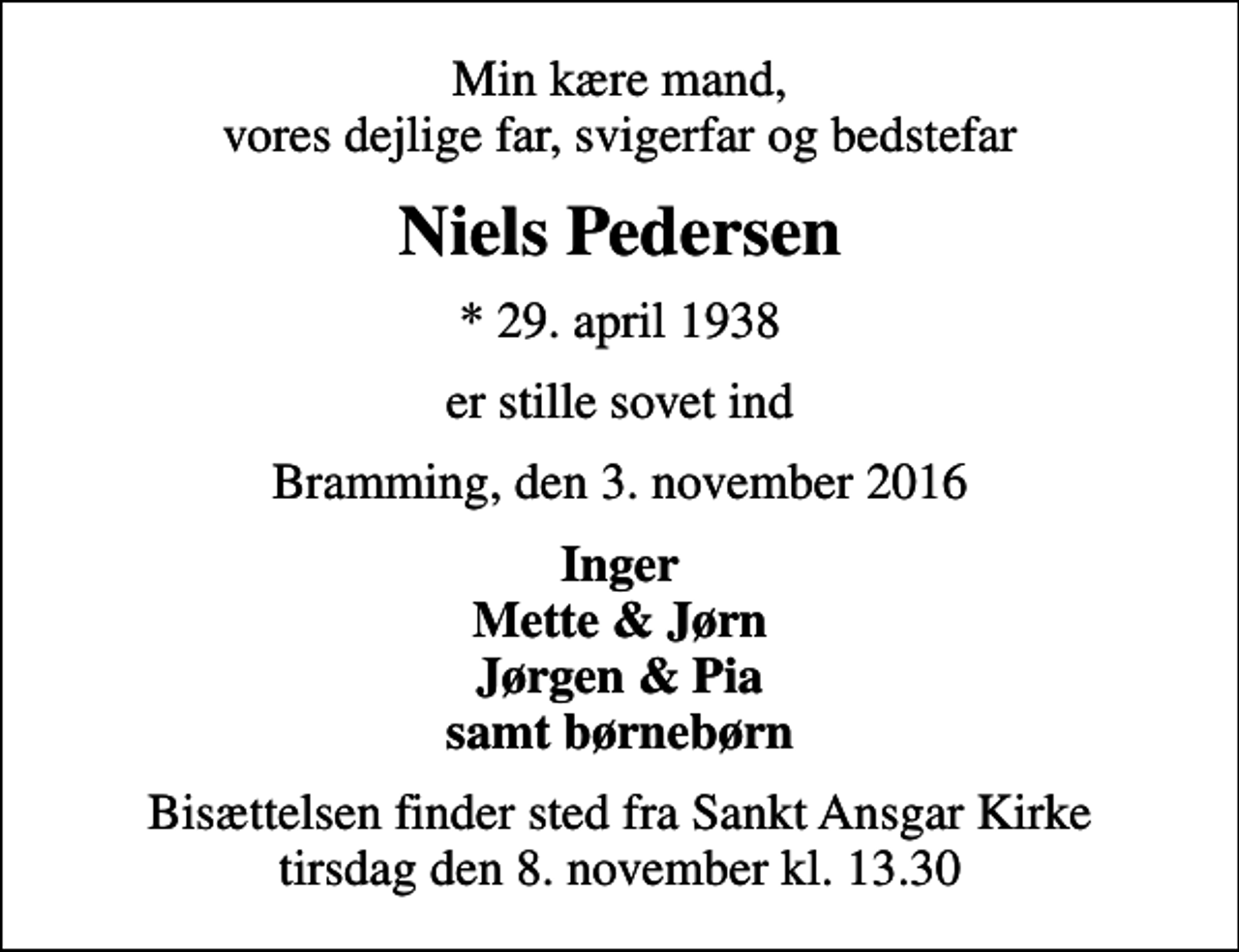 <p>Min kære mand, vores dejlige far, svigerfar og bedstefar<br />Niels Pedersen<br />* 29. april 1938<br />er stille sovet ind<br />Bramming, den 3. november 2016<br />Inger Mette &amp; Jørn Jørgen &amp; Pia samt børnebørn<br />Bisættelsen finder sted fra Sankt Ansgar Kirke tirsdag den 8. november kl. 13.30</p>