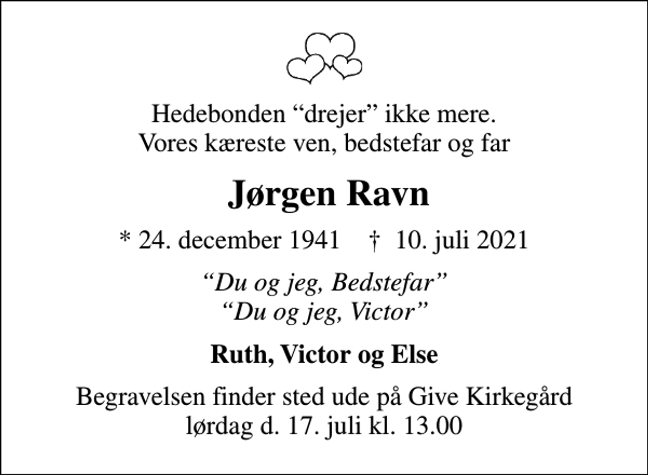 <p>Hedebonden drejer ikke mere. Vores kæreste ven, bedstefar og far<br />Jørgen Ravn<br />* 24. december 1941 ✝ 10. juli 2021<br />Du og jeg, Bedstefar Du og jeg, Victor<br />Ruth, Victor og Else<br />Begravelsen finder sted ude på Give Kirkegård lørdag d. 17. juli kl. 13.00</p>