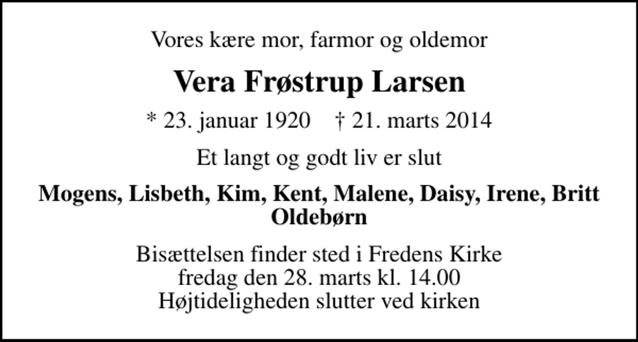 <p>Vores kære mor, farmor og oldemor<br />Vera Frøstrup Larsen<br />* 23. januar 1920 ✝ 21. marts 2014<br />Et langt og godt liv er slut<br />Mogens, Lisbeth, Kim, Kent, Malene, Daisy, Irene, Britt Oldebørn<br />Bisættelsen finder sted i Fredens Kirke fredag den 28. marts kl. 14.00 Højtideligheden slutter ved kirken</p>